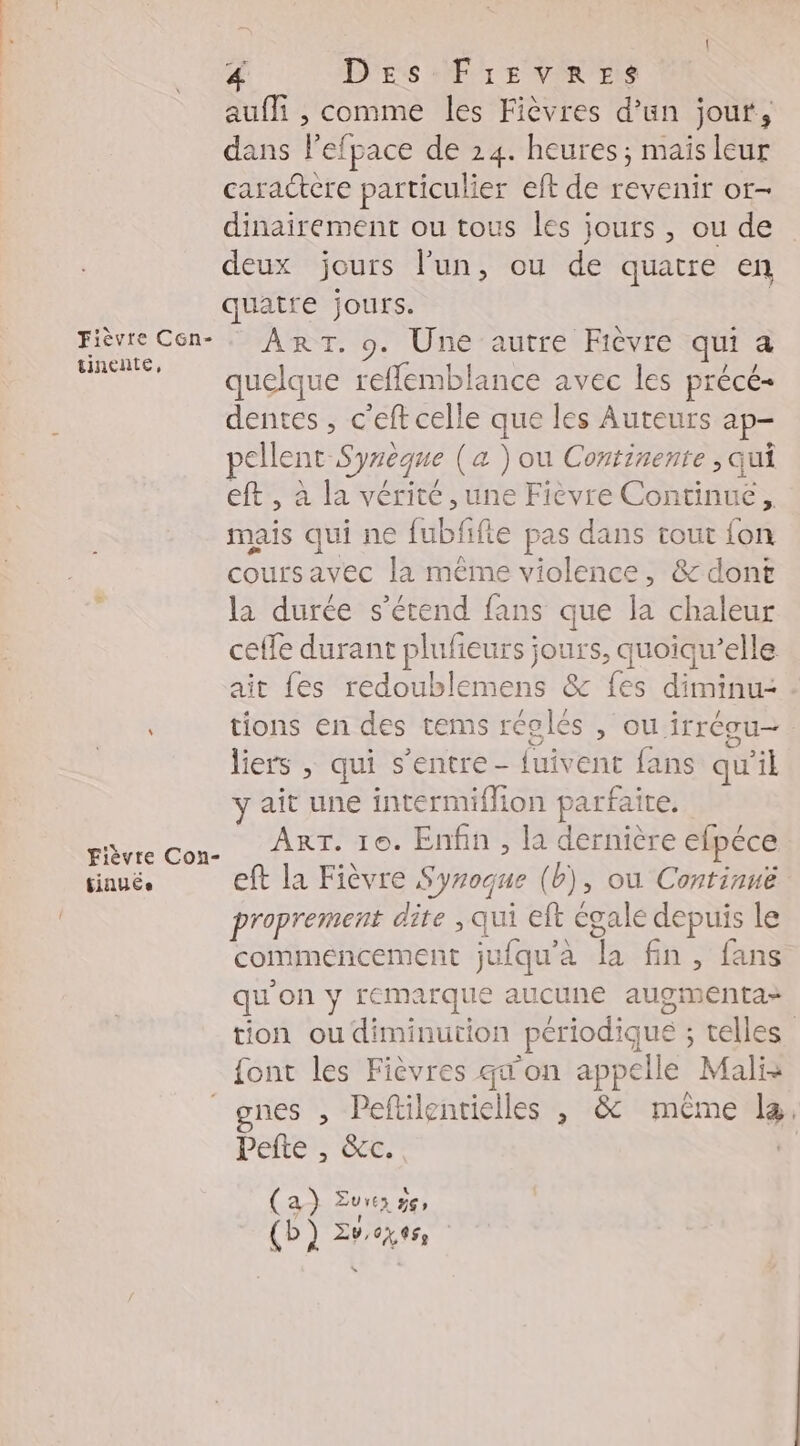 aufli , comme les Fièvres d’un jout, dans Pefpace de 24. heures; mais leur caractere particulier eft de revenir ot- dinairement ou tous les jours, ou de deux jours l’un, ou de quatre en quatre jours. Fièvre Cén- . ART. 9. Une autre Fièvre qui a ME quelque refflemblance avec les précé- dentes , c'eft celle que les Auteurs ap- pellent Syreque (a ) ou Continente ; qui eft , à la vérité , une Fièvre Continue, mais qui ne fubfifie pas dans tout fon coursavec la même violence, &amp; dont la durée s'étend fans que la chaleur celle durant plufeurs jours, quoiqu’elle ait fes redoublemens &amp; {es diminu- tions en des tems régles , OU irrCou— liers , qui s'entre- fuivent fans qu’il ait une intermiffion parfaite. pavre con. ART- 10. Enfin , la dernière efpéce tinués eft la Fièvre Syroque (b), où Continué proprement dite , qui eft égale depuis le commencement jufqu'a la fin, fans qu'on y remarque aucune augimenta- tion ou diminution périodique ; telles font les Fièvres qu'on appelle Mali: gnes , Peftilentielles , &amp;c même læ Pefte , &amp;c. (a) Eure 5e, | (b) Zvcxess =: