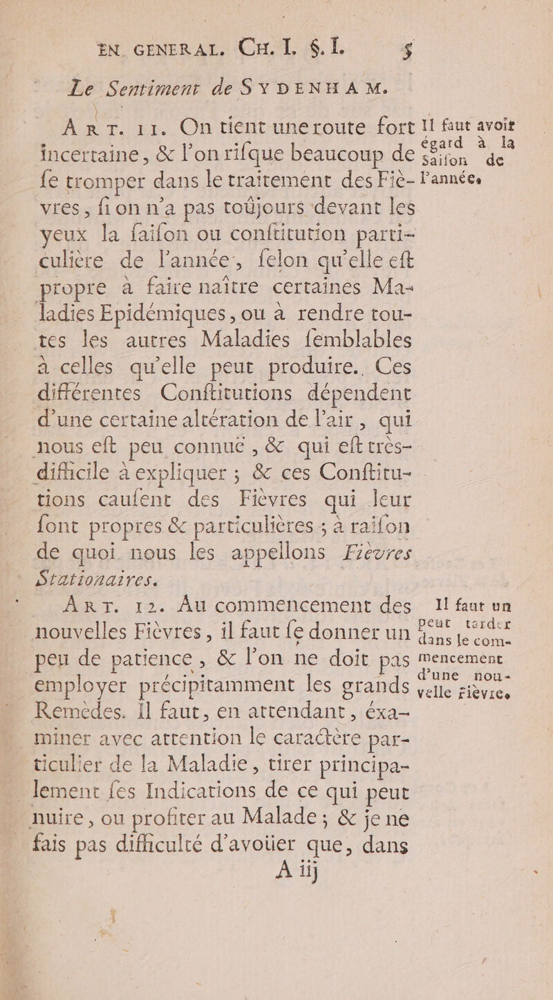 EN. GENERAL, Cu. L $.L. $ Le Sentiment de SYDENHAM. ART. 11. On tient uneroute fort incertaine, &amp; l’on rique beaucoup de fe tromper dans le traitement des Fie- vres, fi on n'a pas toûjours devant les yeux la faifon ou conftitution parti- culière de l'année, felon qu’elle eft propre a faire naître certaines Ma- ladies Epidémiques , ou à rendre tou- tes les autres Maladies femblables a celles qu'elle peut produire. Ces différentes Conftitutions dépende nt d’une certaine altération de l'air, qui nous eft peu connue , &amp; qui ef très- _ difhcile à expliquer ; &amp; ces Conftitu- tions caufent des Fièvres qui Jeur font propres &amp; particulières ; à raifon de quoi nous les appellons Fievres Stationaires. ART. 12. Au commencement des nouvelles Fièvres , il faut fe donner un pes de patience , &amp; l’on ne doit pas employer précipitamment les grands Remédes. Il faut, en de Éxa- _ miner avec attention le caractère par- ticulier de la Maladie, tirer principa- . lement fes Indications de ce qui peut nuire, ou profiter au Malade; &amp; jene fais pas difhculté d’avoter que, dans Ai ii} 11 faut avoit égard à la Saifon de l’année. Il faut un peut tarder dans le com mencement d’une nou- velle fièvres