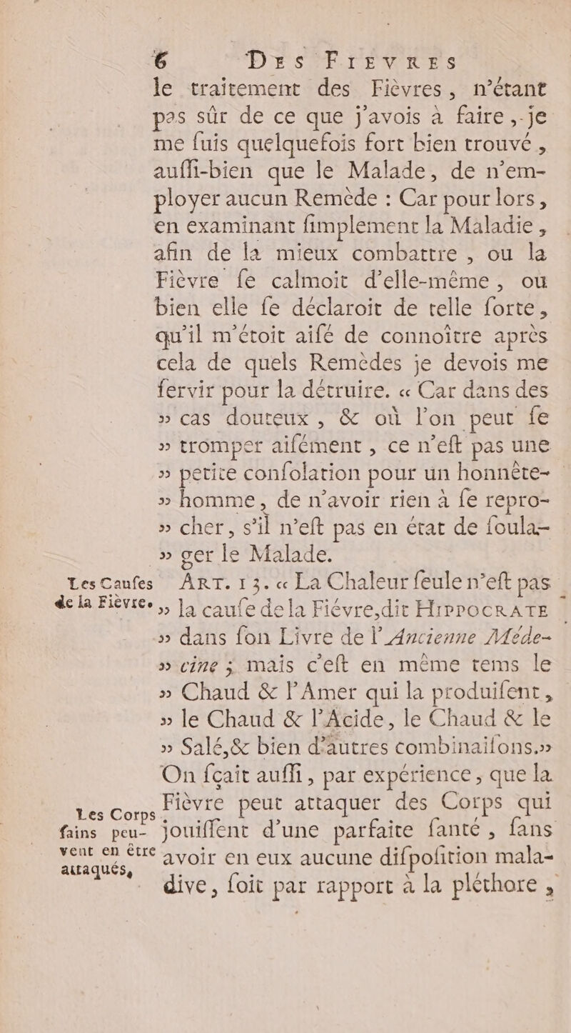 le traitement des Fièvres, n'étant pas sûr de ce que j'avois à faire, je me fuis quelquefois fort bien trouvé, aufli-bien que le Malade, de n’em- ployer aucun Remède : Car pour lors, en examinant fimplement la Maladie, afin de la mieux combattre , ou la Fièvre fe calmoit d'elle-même, ou bien elle fe déclaroit de telle forte, qu'il m'étoit aifé de connoître après cela de quels Remèdes je devois me fervir pour la détruire. « Car dans des » cas douteux , &amp; où l’on peut fe » tromper aifément , ce n’eft pas une » petite confolation pour un honnèête- » homme, de n'avoir rien à fe repro- » cher, s’il n’eft pas en état de foula- _» ger le Malade. LesCaufes ART. 1 3. « La Chaleur feule n’eft pas dela Fiéviée,, Ja caufe de la Fiévre,dit HrPrOCRATE » dans fon Livre de l’ Ancienne Méde- » cine 3 mais c'eft en même tems le » Chaud &amp; lAmer qui la produifent, » le Chaud &amp; l’Acide, le Chaud &amp; le » Salé,&amp; bien d’autres combinailons.» On fçait auffi, par expérience , que la FBGon Fièvre peut attaquer des Corps qui fains peu- jouiffent d’une parfaite fanté, fans nes avoir en eux aucune difpoltion mala- . dive, foit par rapport à la pléthore ,