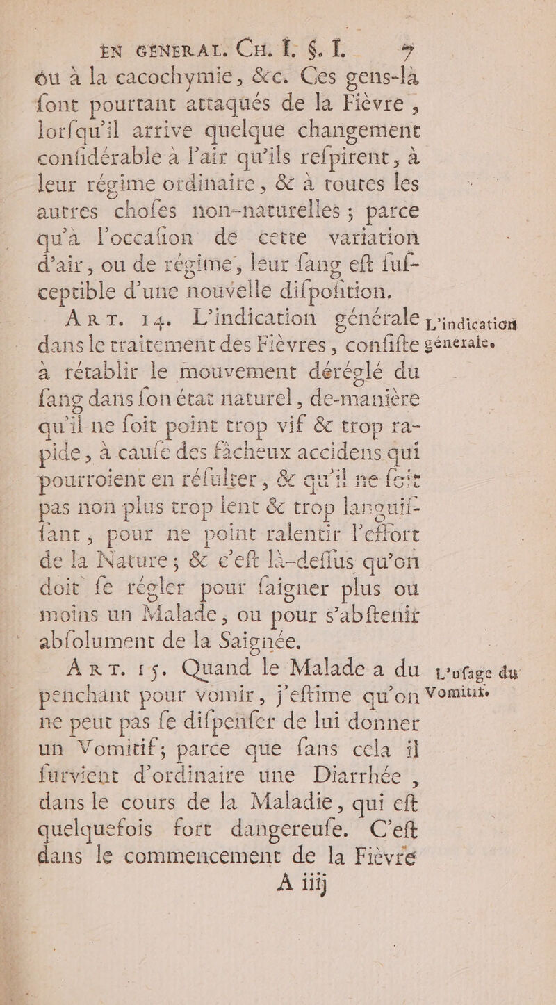 EN GENERAL CHE 6 TL ou à la cacochymie, &c. Ges gens-là font pourtant attaqués de la Fièvre , lorfqu'il arrive quelque changement confidérable à Fair qu’ils refpirent, à leur régime ordinaire, & à routes les autres chofes non-naturelles ; parce qu'a l'occañon dé cette variation d'air, ou de régime, leur fang eft fuf- ceptible d’une nouvelle difpoñition. ART. 14 L’'indication générale ;ication dans le traitement des Fièvres, confifte générale. à rétablir le mouvement déréglé du fang dans fon état naturel, de-manière qu'il ne foit point trop vif &c trop ra- pide, à caufe des fâcheux accidens qui pourroient en rélulter, & qu'il ne foit pas non plus trop lent & trop lanouii- fant, pour ne point ralentir l'effort de la Nature; & c’eft là-deffus qu’on doit fe régler pour faigner plus ou moins un Malade, ou pour s’abftenit abfolument de la Saignée. ; ART. 15. Quand le Malade a du rufage du penchant pour vomir, j’eftime qu'on Vomiui ne peut pas {e difpenfer de lui donner un Vomitif, parce que fans cela il furvient d'ordinaire une Diarrhée , dans le cours de la Maladie, qui eft quelquefois fort dangereule. C’eft dans le commencement de la Fièvre