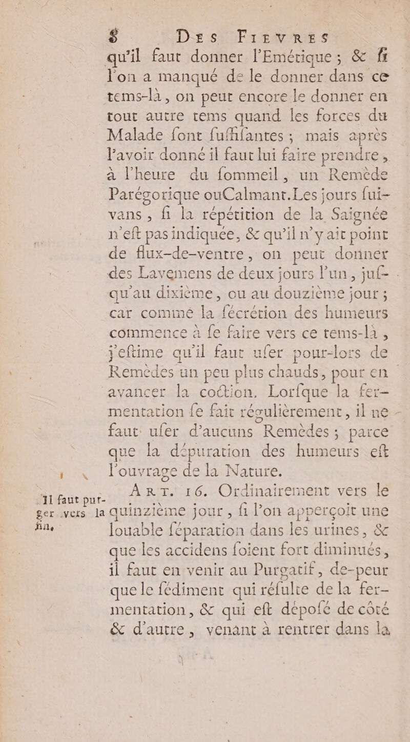 l'on a manqué de le donner dans ce tout autre tems quand les forces du Malade font fufhfantes ; mais après lavoir donné il faut lui faire prendre, à l'heure du fommeil, un Remède Parégorique ouCalmanr.Les jours fui- vans , fi la répétition de la Saignée n'eft pas indiquee, &amp; qu’il n’y ait point de flux-de-ventre, on peut donner des Lavemens de deux jours l’un, ju{- : qu'au dixième, ou au douzième jour ; car cominé la fécrétion des humeurs commence à fe faire vers ce tems-la, jeftime qu'il faut ufer pour-lors de Remedes un peu plus chauds, pu en avancer la cottion, Lorfque | a fer- mentation {e fait résulièrement, il n faut: ufer d’aucuns Remèdes ; parce que la dpuration des humeurs eft l'ouvrage de la Nature. ART. 16. Ordinairement vers Le Pins féparation dans les urines, &amp; que les accidens foient fort FREE , il faut en venir au Purgatif, de-peur que le fédiment qui réfulte de la fer- mentation, &amp; qui eft dépolé de côté &amp; d'autre, venant à rentrer dans la \ |