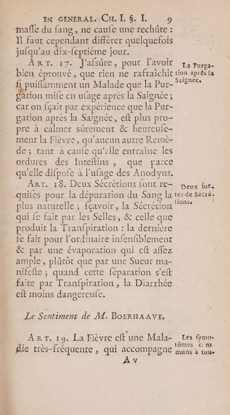 ‘mañle du fang , ne caufe une rechûte: Il faut cependant différer quelquefois jufqu'au dix-feptième jour. Her. 7.. J'afsûre , pour Lavoit, 1 pure. bien éprouvé, que rien ne rafraichit tion après la fi puiffimment un Malade que la Pur- y gation mile en ufage après la Saignée; car on fçait par expérience que la Pur- gation après KR Saignée, eft plus pro- pre à calmer sûrement &amp; heureute- ment la Fièvre, qu'aucun autre Remc- de; tant à caufe qu'elle entraîne les ordures des Inteftins , que parce qu'elle difpofe à l’ufage des Anodyns. ART. 18. Deux Sécrétions font re— peux for. -quiles pour la dépuration du Sang la tes de sécré. plus naturelle ; fçavoir , la Sécrérion °* | qui fe fait par les Selles, &amp; celle que produit la Tranfpiration : la dernière _ fe fait pour l'ordinaire infenfiblement &amp;T par une évaporation qui eft afflez ample , plûtôt que par une Sueur ma- nifefte ; quand cette féparation s’eft faite par Tranfpiration , la Diarrhée cft moins dangereufe. Le Sentiment de M. BOERHAAVE, ART. 19. La Fièvre eft une Mala- Les fymp: b : J tômes cc mi- glie très-fréquente , qui accompagne uns à tour