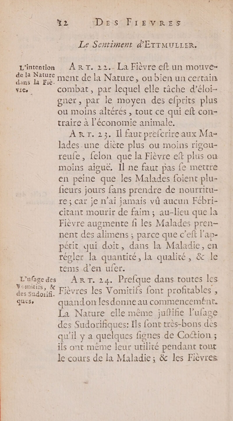 Le Sentiment d'ÉTTMULLER, L'intention ART. 22.. La Fièvre eft un mouve- So pui ment de la Nature, ou bien un certain ViCe. combat, par lequel elle tâche d’éloi- | gner, par le moyen des elprits plus ou moins altérés , tout ce qui eft con- traire à l’économie animale, ART. 23. Il faut prefcrire aux Ma- lades.une dicte plus où moins rigou- reufe, felon que la Fièvre eït plus ou moins aiguë. Il ne faut pas fe mettre en peine que les Malades foient plu- fieurs jours fans prendre de nourritu- re; car je n'ai jamais vû aucun Febri- citant mourir de faim; au-lieu que la Fièvre augmente fi les Malades pren- nent des alimens ; parce que c’eft l'ap- pétit qui doit, dans la Maladie, en téoler la quantité, la qualité, &amp; le tems d'en ufer. L'ufagedes ART. 24. Prefque dans toutes les coude Fièvres les Vomitifs font profitables , quese quandon lesdonne au commencement. La Nature elle même juftifie l’ufage des Sudorifiques: Ils font très-bons dès qu'il y a quelques fignes de Coction ; ils ont même leur utilité pendant tout le cours de la Maladie; &amp; les Fièvres