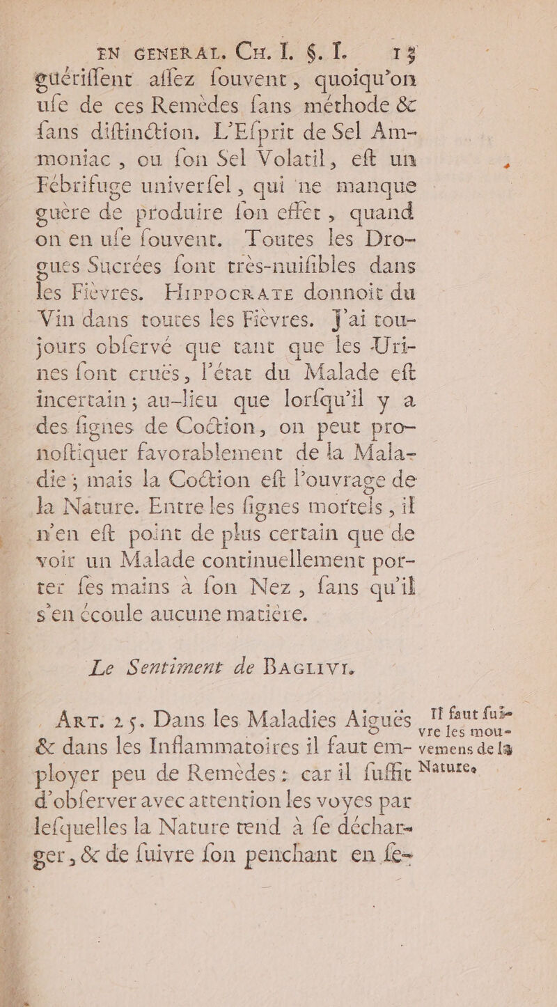 ER loi Li du, A Me, 42 a a EN: GENERAL CHR L cr gucriflent aflez fouvent, quoiqu’on ufe de ces Remèdes fans méthode &amp; fans diftinction. L’Efprit de Sel Am- moniac , ou {on Sel Volatil, eft un à Fcbrifuge univerfel, qui ne manque guère + produire {on effet, quand on en ufe fouvent. Toutes les Dro- gues Sucrées font tres-nuifibles dans les Fièevres. HiprocrAtTe donnoit du Vin dans toutes les Fièvres. J'ai tou- jours obfervé que tant que les Uri- nes font cruës, l’état du Malade eft incertain ; au—ieu que lorfqu'il y a des fignes de Coction, on peus pro nofti iquer favorablement de la Mala- die; mais la CoŒion eft l ouvrage de là Nature. Entre les fignes mortels , il men eft point de plus certain que de voir un Malade continuellement por- ter fes mains à fon Nez, fans qu’il s'en écoule aucune matière. Le Sentiment de BAGLIVI. _ Arr. 25. Dans les Maladies Aiguës 1 AMAR &amp; dans les Inflammatoires il et EM- vemens de læ ployer peu de Remèdes: car il fuffit Nature d’obferver avec attention les voyes par _ lefquelles la Nature nd à fe déchar- Er &amp; de fuivre {on penchant en Le-
