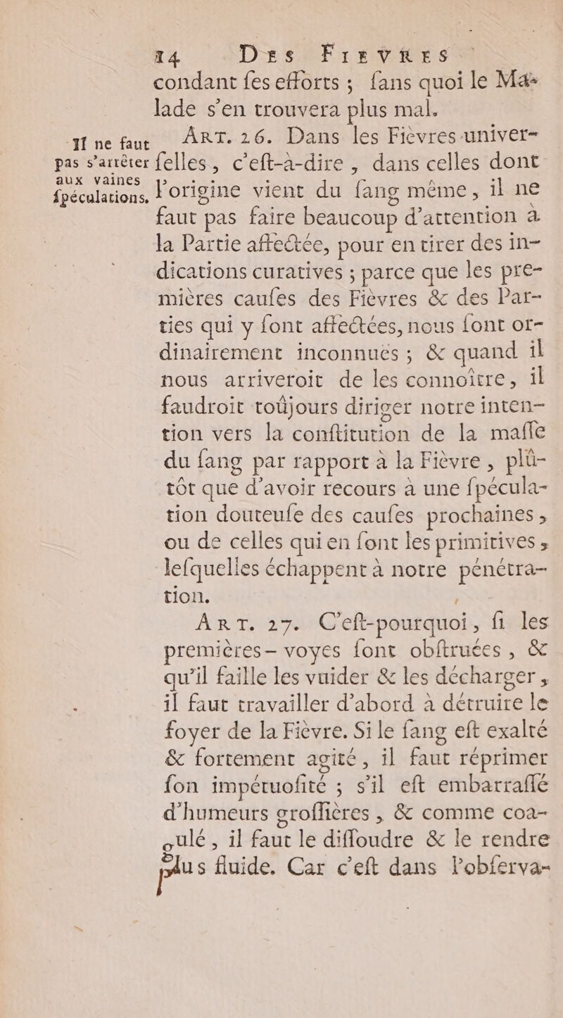 T4 Des FrevhRes condant feseHorts ; fans quoi le Mæ: lade s’en trouvera plus mal. fnefaur ART.26. Dans les Fièvres univer- pas s'arrêter felles, c’eft-àa-dire , dans celles dont aux Vainñnes > CRE RC « n . fpéculations, Origine vient du fang même, il ne faut pas faire beaucoup d'attention à Ja Partie affeëtce, pour en tirer des in- dications curatives ; parce que les pre- mières caufes des Fièvres & des Par- ties qui y font affe@ées, nous font or- dinairement inconnuës ; & quand il nous arriveroit de les connoître, il faudroit toüjours diriger notre inten- tion vers la conftitution de la mafle du fang par rapport à la Fièvre , plü- tôt que d'avoir recours à une fpécula- tion douteule des caufes prochaines , ou de celles qui en font les primitives , lefquelles échappent à notre pénétra- tion. ART. 27. C'eft-pourquoi, f1 les premières voyes font obftruces, & qu’il faille les vuider & les décharger, ; il faut travailler d’abord à détruire le foyer de la Fièvre. Si le fang eft exalté & fortement agité, il faut réprimer fon impétuofité ; s’il eft embarrañe d'humeurs groffières , & comme coa- oulé , il faut le difloudre & le rendre plus fluide. Car c’eft dans lobferva-