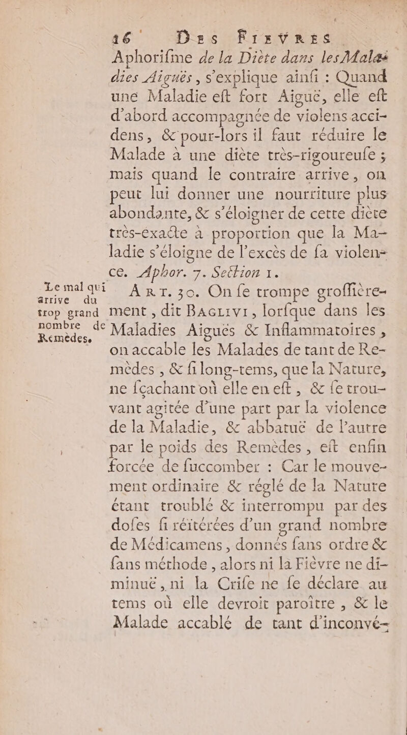 Le mal qui ärrive du trop grand nombre de Remèdes, 16 Dss Frrvres. Aphorifme de la Diète dans les Malæi dies Aiguës, s'explique ainfi : Quand une Maladie eft fort Aiïgue, elle eft d'abord accompagnée de violens acci- dens, &'pour-lors il faut réduire le Malade à une diète très-rigoureule ; mais quand le contraire arrive, on peut lui donner une nourriture plus abondante, & s'éloigner de cette diète très-éxacte à proportion que la Ma- ladie s'éloigne de l'excès de fa violen= ce. Aphor. 7. Settion 1. ART. 30. On fe trompe groflière- ment , dit Baczivi, lorfque dans les Maladies Aigucs & Inflammatoires , on accable les Malades de tant de Re- mèdes , & filong-rems, que la Nature, ne {cachant où elleeneft, & {e trou- vant agitée d’une part par la violence de la Maladie, & abbatuc de l’autre par le poids des Remèdes , eft enfin forcée de fuccomber : Car le mouve- ment ordinaire & réglé de la Nature étant troublé & interrompu par des doles fi réitérées d’un grand nombre de Médicamens , donnés fans ordre & fans méthode, alors ni la Fièvre ne di- minuë, ni la Crife ne fe déclare au tems où elle devroit paroïtre , & le Malade accablé de tant d’inconvé-