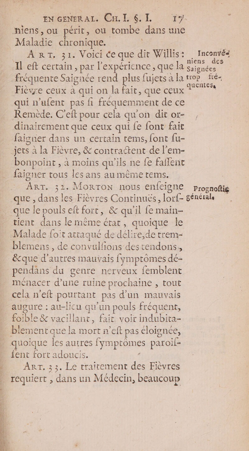Malrdie chronique. ART, 31. Voici ce que dir Willis: Fièvre ceux * qui on la fait, que ceux qui n’ufent pas fi fréquemment de ce Remède, C'eft pour cela qu'on dit or- dinairement que ceux qui fe font fait faigner dans un certain tems, font fu- bonpoint , à moins qu'ils ne fe falfent faigner tous les ans au même tems. ART. 32. MoRTON nous enfeigne Inconvés op fté« Prognoftig tient dans le même état, quoique le Malade foit atraqué de déli re,de trem- blemens , de convulfions des tendons, ménacer d’une ruine prochaine , tout cela n’eft pourtant pas d'un mauvais augure : au-licu qu'un pouls fréquent, fo: ble &amp; vacillant, fait voir indubita- quoique ls autres fympromes paroï£- fent fort adoucis. À ART, 33. Le trairement des Fièvres ee