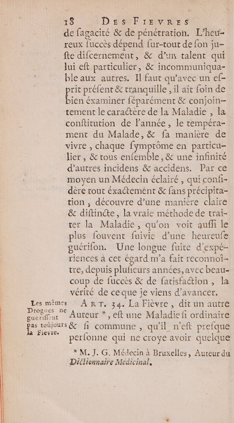 de fagacité &amp; de pénétration. L'heu- reux fuccès dépend {ur-tout de fon ju- fte difcernement, &amp; d’un talent qui Jui eft particulier, &amp; incommuniqua- ble aux autres. Il faut qu'avec un ef- pe préfent &amp; tranquille , il ait foin de jen éxaminer féparément &amp; conjoin- tement le caractère de la Maladie , la à conftitution de lannée, le tempéra- ment du Malade, &amp; fa manière de vivre , chaque fymptôme en particu- lier, &amp; tous enfemble , &amp; une infinité d’autres incidens &amp; accidens. Par ce moyen un Médecin éclairé , qui confi- dère tout éxactemént &amp; fans précipita- tion , découvre d’une maniere claire &amp; diftincte, la vraie méthode de trai- ter la Maladie, qu’on voit aufli le plus fouvent fuivie d’une heureufe gucrifon. Une longue fuite d’expé- riences à cet égard m'a fait reconnot- tre, depuis plufieurs années, avec beau- coup de fuccès &amp; de fatisfaétion, la vérité de ce que je viens d'avancer. Les mêmes ART. 34. La Fièvre , dit un autre a 0 Auteur *, eft une Maladie fi ordinaire peines f commune , qu'il neft prelque perlonne qui ne croye avoir quelque * M. J. G. Médecin à Bruxelles, Auteur du Dictionnaire Medicinal,