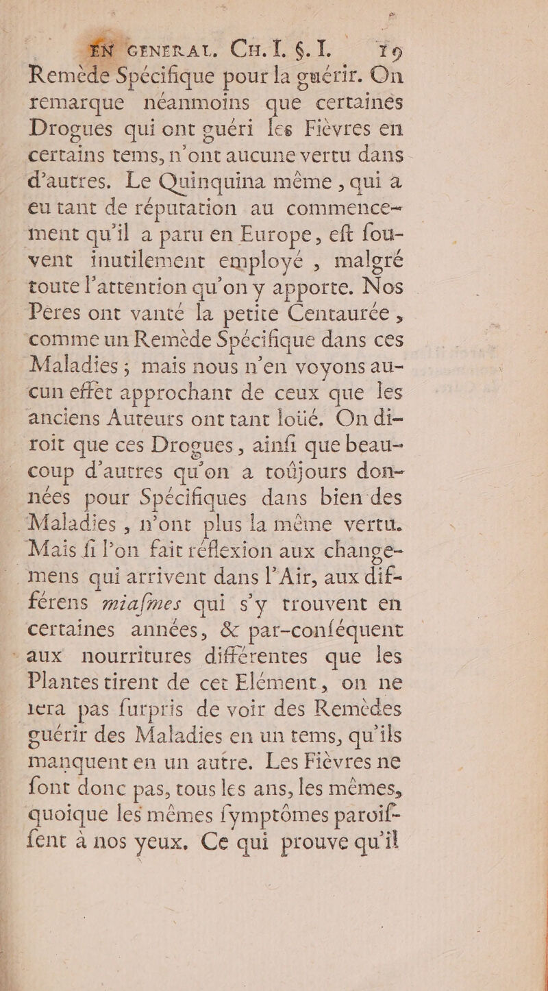 Fi #. ! MNernenaz. Cu. L SL To Remède Spécifique pour la guérir. On remarque néanmoins que certaines Drogues qui ont guéri les Fièvres en certains tems, n'ont aucune vertu dans d’autres. Le Quinquina même , qui a eu tant de réputation au commence vent inutilement employé , malgré toute l'attention qu'on y appoñte. Nos Pères ont vanté la petite Centaurée , Maladies ; mais nous n’en voyons au- cun effet approchant de ceux que les anciens Auteurs ont tant loïé. On di- roit que ces Drogues, ainfi que beau- coup d’autres qu'on a toüjours don- nées pour Spécifiques dans bien des Mais fi l’on fait réflexion aux change- férens miafmes qui s'y trouvent en certaines années, &amp; par-conféquent Plantes tirent de cet Elément, on ne iera pas furpris de voir des Remèdes manquent en un autre. Les Fièvres ne font donc pas, tous les ans, les mêmes, quoique les mêmes fymptômes paroif- fent à nos veux. Ce qui prouve qu’il