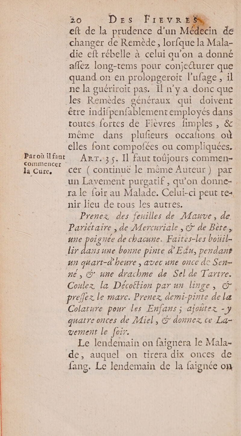 eft de la prudence d’un Médecin de changer de Remède, lorfque la Mala- die eft rébelle à celui au’on a donné aflez long-tems pour conjecturer que quand on en prolongeroit l’'ufage , il ne la guériroit pas. Hnya she que les Re généraux qui doivent être indifpenfablement employés dans toutes fortes de Fièvres fimples * ë même dans plufieurs occafions ot vo elles font compolées ou compliquées. or ant ARTS Il Faur toûjours commen la Cure. Cér ( continue le même Auteur) par un Lavement purgatif, qu’on donne-, ra le los au Malade. Celui-ci peut tes nir lieu de tous les autres. Prenez des feuilles de Mauve, de. Pariétaire , de Mercuriale , &amp; de Bite. ane poi gnée de chacune. Faites-les boiil- dir se nsume bonne pinte d'Eëu, pendant u1 guart-d heure , avec une once de Sen né , (une rh) de Sel de Tartre. Coulez la Décoition par un linge SCT 4 prelez le marc. Prenez demi- pinte de Le Colature pour les Enjans ; ajoñtez - y quatre onces de Aiel, &amp; donnez ce La- vement le Joir. Le lendemain on faignera le Mala- de, auquel on tirera dix onces de fang. Le lendemain de la faignée on
