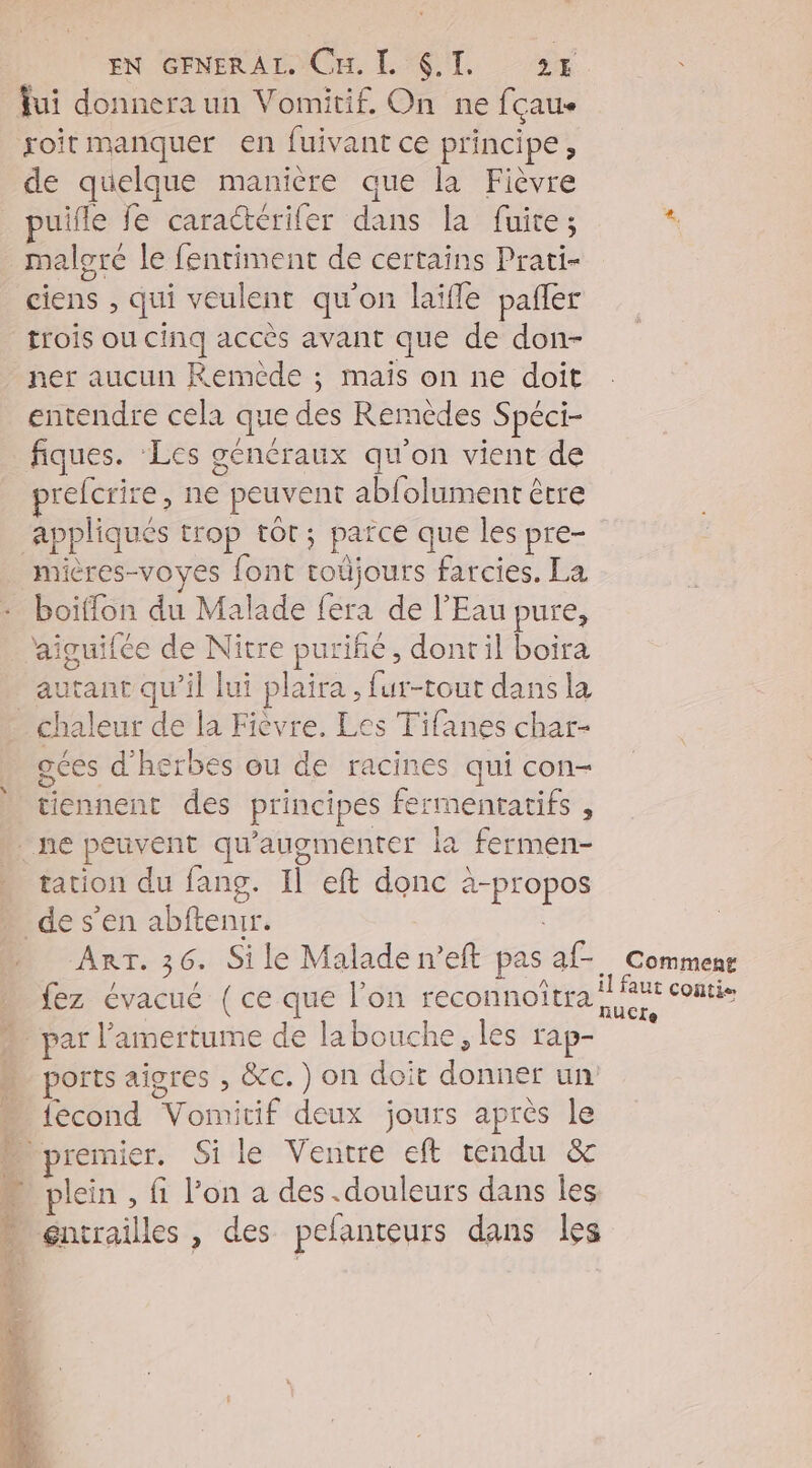 EN GENERAL. CH. I &.T 2x fui donnera un Vomitif, On ne fçau- xoit manquer en fuivant ce principe, de quelque manière que la Fièvre puifle fe caractérifer dans la fuite; * _maloré le fentiment de certains Prati- ciens , qui veulent qu'on laïffe pafler trois ou cinq accès avant que de don- _ner aucun Remède ; mais on ne doit entendre cela que des Remèdes Spéci- fiques. ‘Les généraux qu'on vient de prefcrire, ne peuvent abfolument être “appliqués trop tôt; païce que les pre- mières-voyes font toüjours farcies. La boiffon du Malade féra de l'Eau pure, aiguifée de Nitre puriñé, dont il boira autant qu’il lui plaira , fur-tout dans la chaleur de la Fièvre. Les Tifanes char- oces d'herbes ou de racines qui con- tiennent des principes fermentatifs , ne peuvent qu'augmenter la fermen- ration du fang. Il eft donc a-propos ” des’en abfterur. | ART. 36. Sile Malade n’eft pas af. Commenr » fez évacué (ce que l’on reconnoïtra l ur conti … par l'amertume de la bouche, les rap- … portsaigres , &c.) on doit donner un {écond Vomitif deux jours après le premier. Si le Ventre eft tendu & plein , fi l’on a des .douleurs dans les éntrailles, des pelanteurs dans les ‘à | 4 ce Ed *