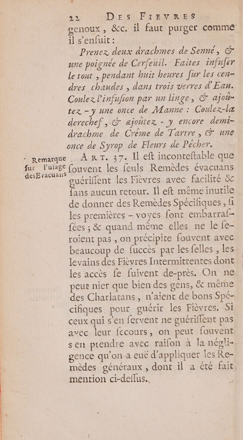 fur l'ufage desEvacuans 22 Des FrEevRreEe:sS il s'enfuit: | Prenez deux drachmes de Senné, & une poignée de Cerfeuil. Faites infuler le tout , pendant huit heures Jur les cen- dres chaudes , dans trois verres d'Eau. Coulez l'infufion par un linge, © ajo- tez = y Une once de Manne : Coulez-læ derechef , & ajotiez - y encore demi- drachme de Créme de Tartre , (® une once de Syrop de Fleurs de Pécher. ART. 37. Il eft inconteftable que fouvent les feuls Remèdes évacuans cuériffent les Fièvres avec facilité & fans aucun retour. Il eft même inutile de donner des Remèdes Spécifiques , fi les premières - voyes font embarraf- fées ; & quand même elles ne le {e- roient pas ,.on précipite fouvent avec levains des Fièvres Intermittentes dont les accès fe fuivent de-près. On ne peur nier que bien des gens, ëc même des Charlatans , n'aient de bons Spé- cifiques. pour oucrir les Fièvres. Si ceux qui s'en fervent ne guériflent pas avec leur fecours, on peut fouvent s en prendre avec raifon à la népli- gence qu'on-a euc d'appliquer les Re- mention ci-deflus.. |