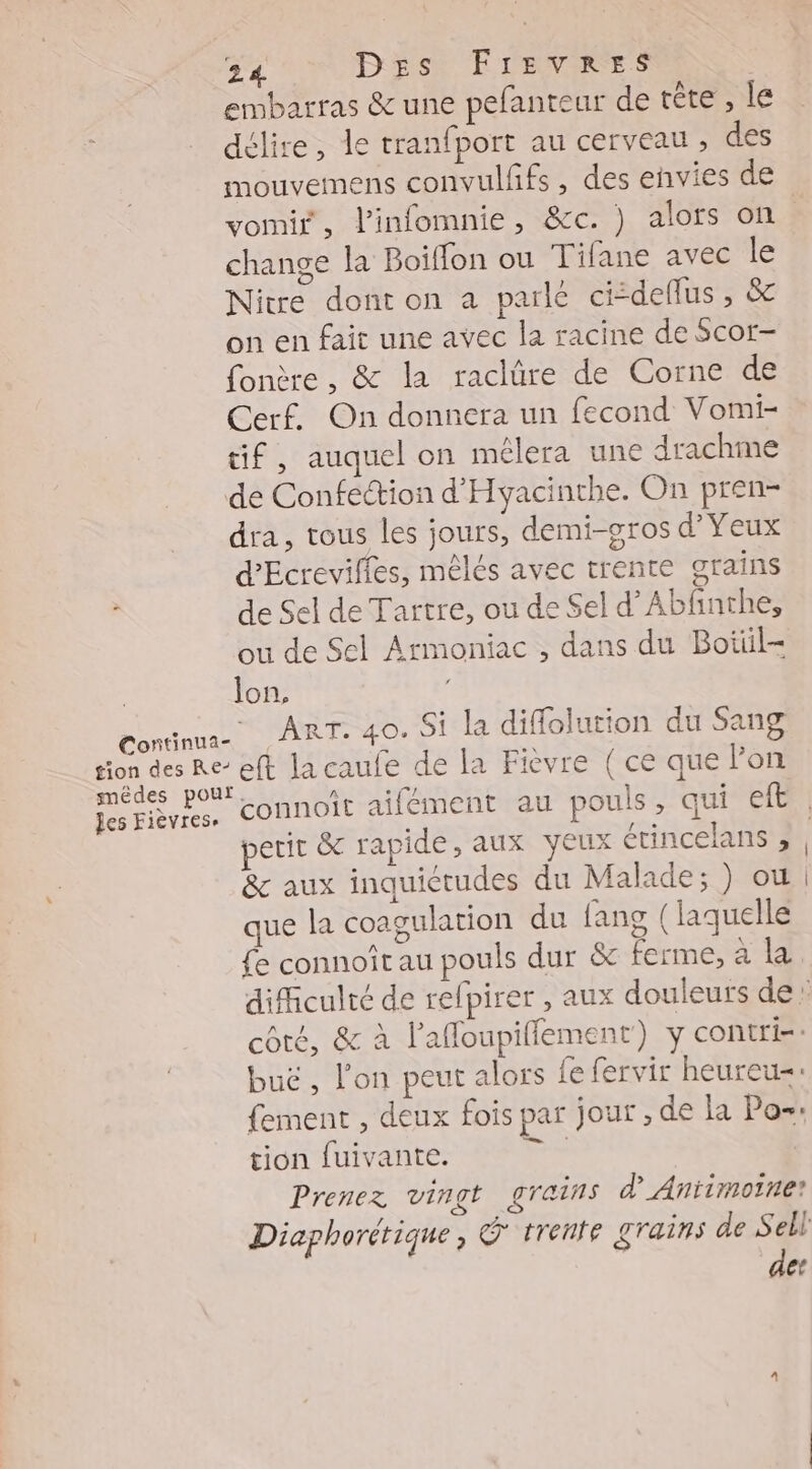 sion des RE€- les Fièvrese 24 Ds Freveers embarras &amp; une pefanteur de tête , le délire, le tranfport au cerveau , des mouvemens convulffs , des envies de change la Boiffon ou Tifane avec le Nitre dont on a parle cideflus , &amp; on en fait une avec la racine de Scor- fonère , &amp; la raclüre de Corne de Cerf. On donnera un fecond Vomi- tif, auquel on mélera une drachme de Confection d'Hyacinthe. On pren- dra, tous les jours, demi-gros Yen d'Ecreviffes, mêlés avec trente grains de Sel de Tartre, ou de Sel d’Abfnthe, ou de Sel Armoniac , dans du Botüiil- lon, Arr. 40. Si la diffolurion du Sang eft la caufe de la Fièvre ( ce que l’on &amp; aux inquiétudes du Malade; ) où que la coagulation du fang (laquelle £e connoît au pouls dur &amp; ferme, à buë , l'on peut alors fe fervir heureu=: tion fuivante. Prenez vingt grains d’_Antimoine? de:
