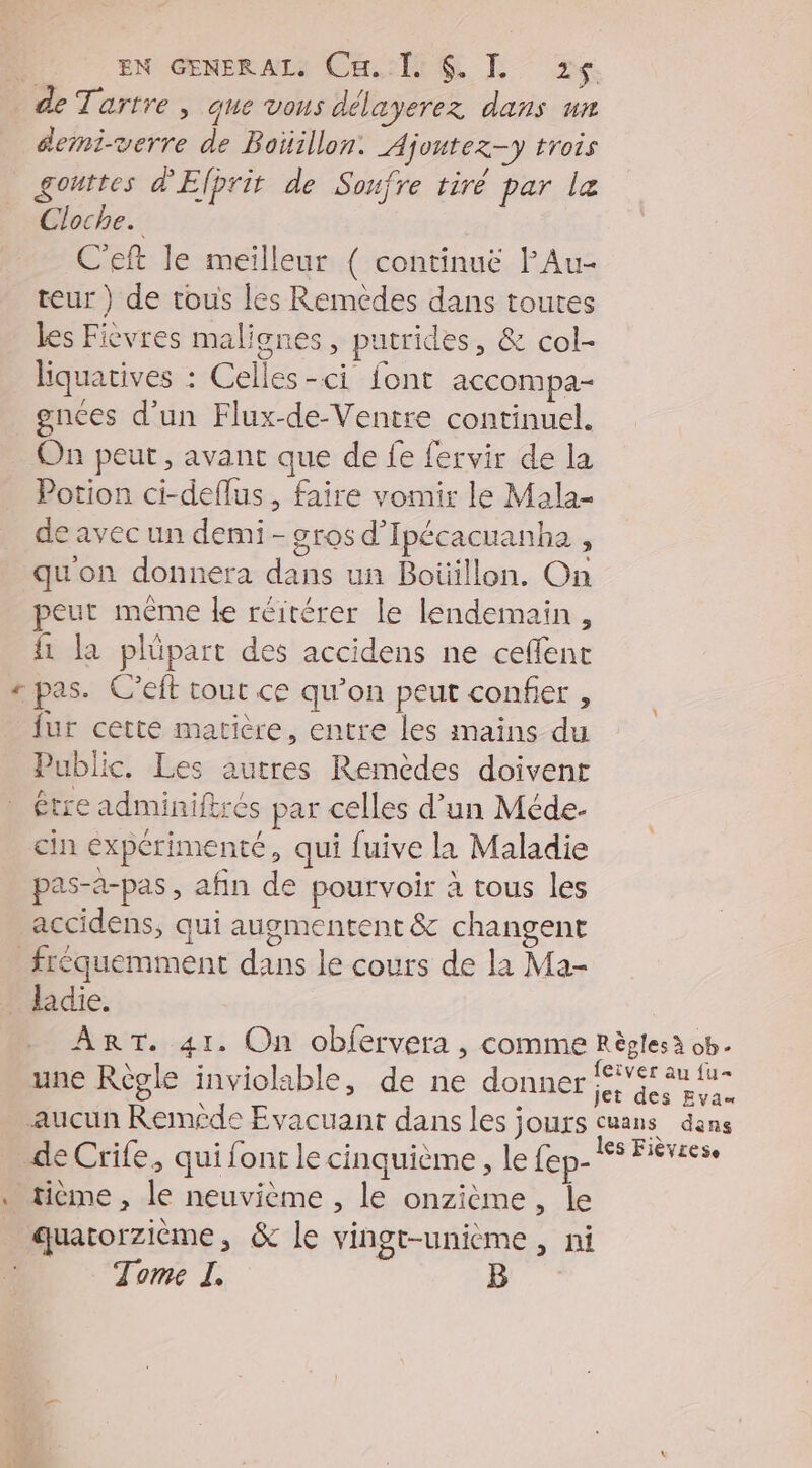 de Tartre , que vons délayerez dans un demi-verre de Boiillon: Ajoutez-y trois gouttes d'Elprit de Soufre tiré par le Cloche. C'eft le meilleur { continuë FAu- teur ) de tous les Remèdes dans toutes les Ficvres malignes, putrides, & col- liquatives : Celles-ci font accompa- gnces d’un Flux-de-Ventre continuel. On peut, avant que de fe fervir de la Potion ci-deflus, faire vomir le Mala- de avec un demi - gros d'Ipécacuanha , quon donnera dans un Boüillon. On peut même le réitérer le lendemain, {1 la plüpart des accidens ne ceffent + pas. C’eft tout ce qu’on peut confier , fur cette matière, entre les mains du Public. Les autres Remèdes doivent être adminiftrés par celles d’un Méde- cin expérimenté, qui fuive la Maladie pas-a-pas, afin de pourvoir à tous les accidens, qui augmentent & changent fréquemment dans le cours de la Ma- _ ladie. ART. 41. On obfervera , comme Règlesà ob. une Règle inviolable, de ne donner sde aucun Reméde Evacuant dans les jours cuans dans de Crife, qui font le cinquième, le fep- 1e Fierce … tième , le neuvième , le onzième, le quatorzième, & le vingt-unième , ni Tome I.