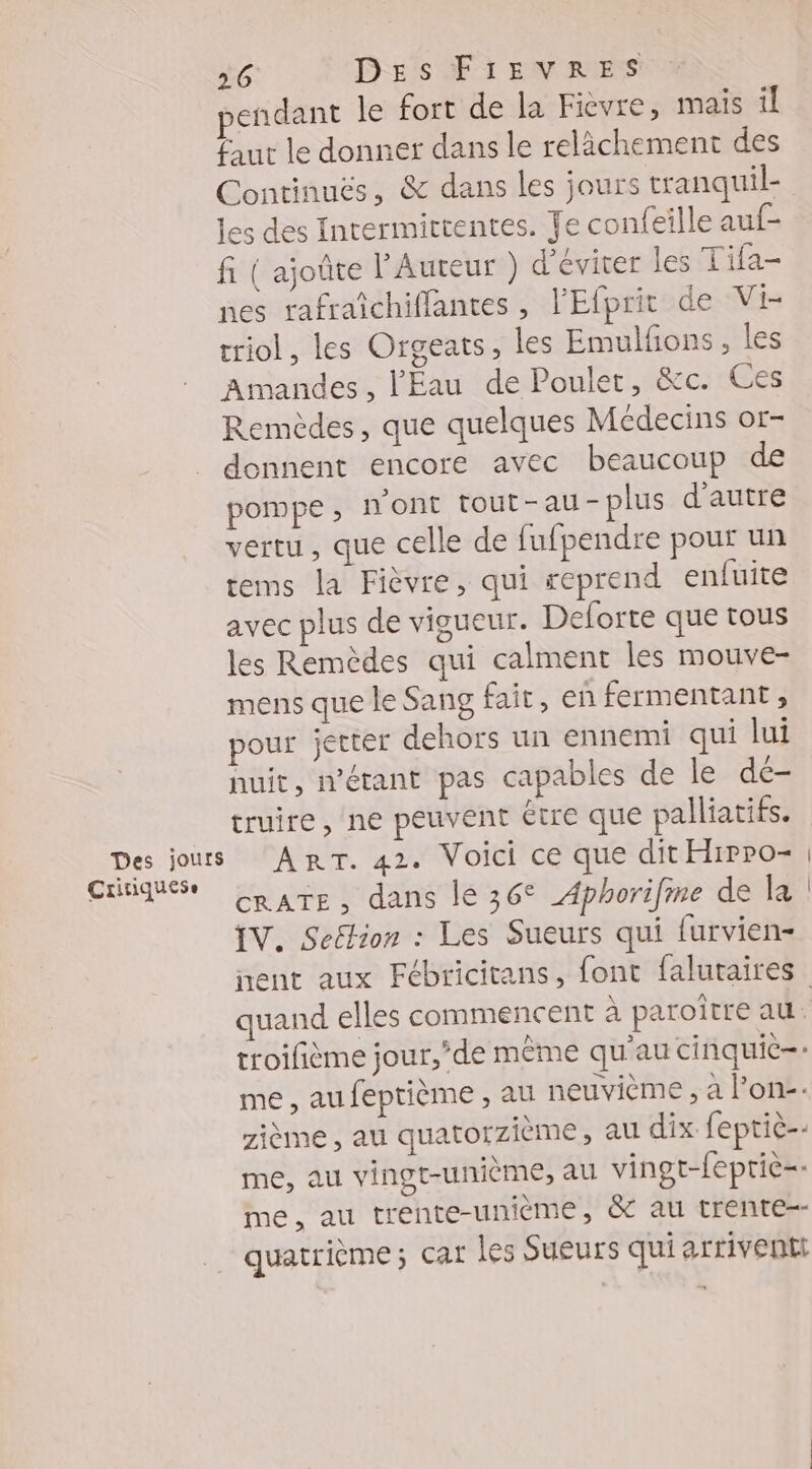 endant le fort de la Fièvre, mais il fur le donner dans le relàchement des Continuës, &amp; dans les jours tranquil- les des Intermittentes. Je confeille auf- fi ( ajoûte l'Auteur ) d'éviter les Tifa- nes rafraîchiffantes , l'Efprit de Vi- triol, les Orgeats, les Emulfñons, les Amandes, l'Eau de Poulet, &amp;c. Ces Remèdes, que quelques Médecins or- _ donnent encore avec beaucoup de pompe ; n'ont tout-au-plus d'autre vertu , que celle de fufpendre pour un tems la Fièvre, qui reprend enfuite avec plus de vigueur. Deforte que tous les Remèdes qui calment les mouve- mens que le Sang fait, en fermentant , pour jetter dehors un ennemi qui lui huit, n'étant pas capables de le de- truire, ne peuvent être que palliatifs. Des jours ART. 42. Voici ce que dit Hrpro- Critiques Rare, dans le 36° Aphorifme de la IV. Seélion : Les Sueurs qui furvien- quand elles commencent à paroître au. me, aufeptième , au neuvième , à l’on. zième , au quatorzième, au dix feptic-- me, au vingt-unième, au vingt-fepriè=- me, au trente-unième, &amp; au trente quatrième; car les Sueurs qui arrivents