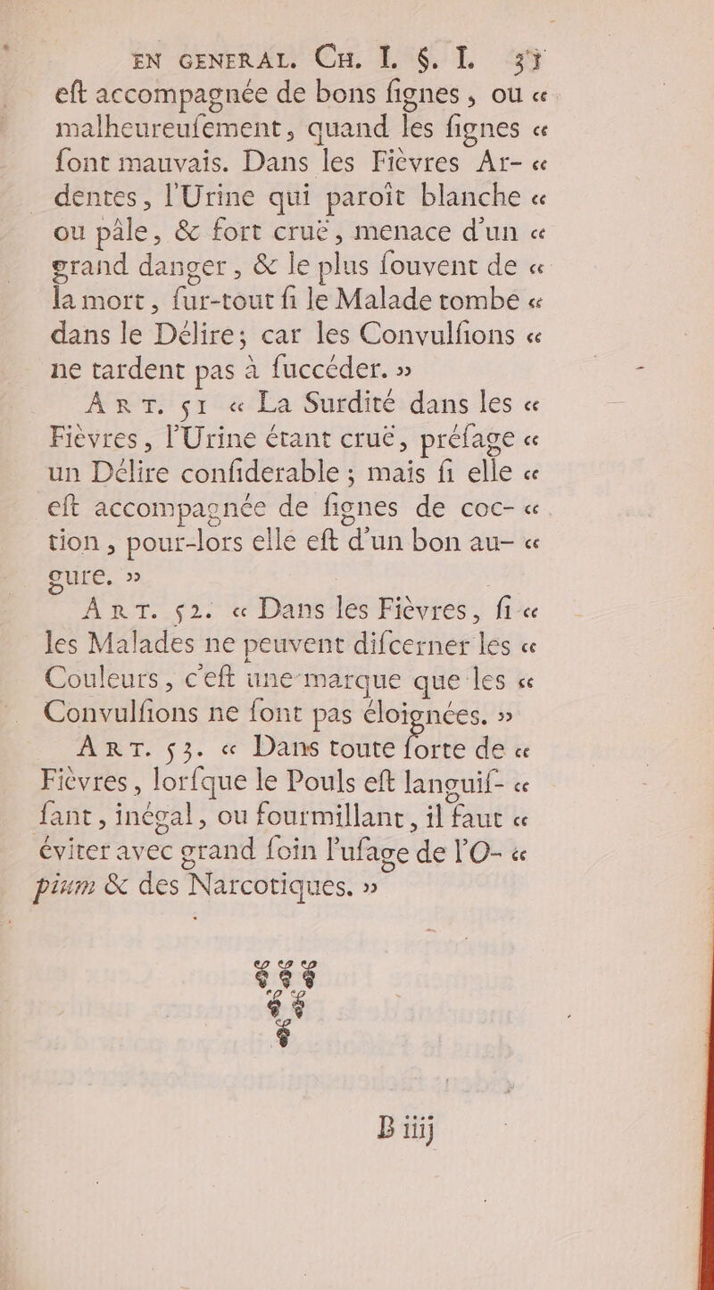 EN GENERAL, Cu, L $. L 3% eft accompagnée de bons fignes , ou « malheureufement, quand les fignes ce font mauvais. Dans les Ficvres Ar- « dentes, l'Urine qui paroït blanche « ou pâle, &amp; fort cruë, menace d'un « grand danger , &amp; le plus fouvent de « la mort, {ur-tout fi le Malade tombe « dans le Délire; car les Convulfions « ne tardent pas à fuccéder. » ART. s1 « La Surdité dans les « Fièvres, l'Urine étant cruë, préfage « un Délire confiderable ; maïs fi elle ce eft accompagnée de fignes de coc- « tion , pour-lors elle eft d’un bon au- « Qure, » | ART. $2. « Dans les Fièvres, fic les Malades ne peuvent difcerner les « Couleurs , c'eft une-marque que les ce Convulfions ne font pas éloignées. » ART. $3. « Dans toute forte de « Fièvres , lorfque le Pouls eft languif- « Jant, inégal, ou fourmillanc, il faut « éviter avec grand foin l'ufage de l'O- &amp; pinm &amp; des Narcotiques. » s45 ® $ B iii]