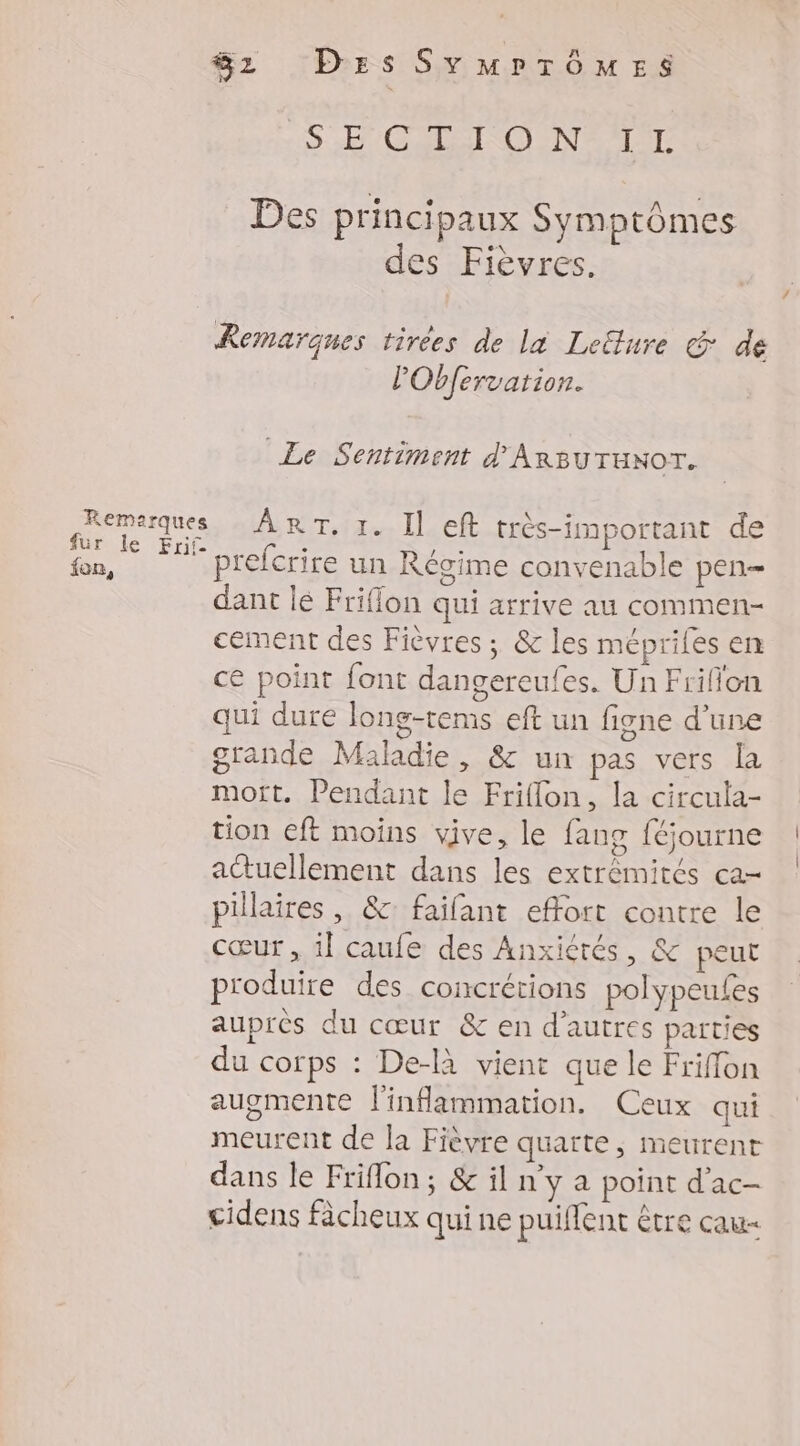 fon, Sz Des SYMPTÔMES S Et CADENCE NE AT ET Des principaux Symptômes des Fièvres. Remarques tirees de la Leëlure &amp; de l'Obfervarion. Le Sentiment d'ARBUTuNOT. prefcrire un Régime convenable pen- dant lé Friflon qui arrive au commen- cement des Fièvres ; &amp; les méprifes en ce point font dangereufes. Un Friflon qui dure long-tems eft un figne d'une grande Maladie, &amp; un pas vers [La mot. Pendant le Friflon, la circula- tion eft moîns vive, le fang féjourne actuellement dans les extrémités ca pillaires , &amp;: faifant effort contre le cœur , il caufe des Anxiérés, &amp; peut produire des concrétions polypeufes auprès du cœur &amp; en d’autres parties du corps : De-là vient que le Friffon augmente l'inflammation. Ceux qui meurent de la Fièvre quaïte , meurent dans le Friflon ; &amp; il n y a point d'ac- cidens fâcheux qui ne puifent être cau-