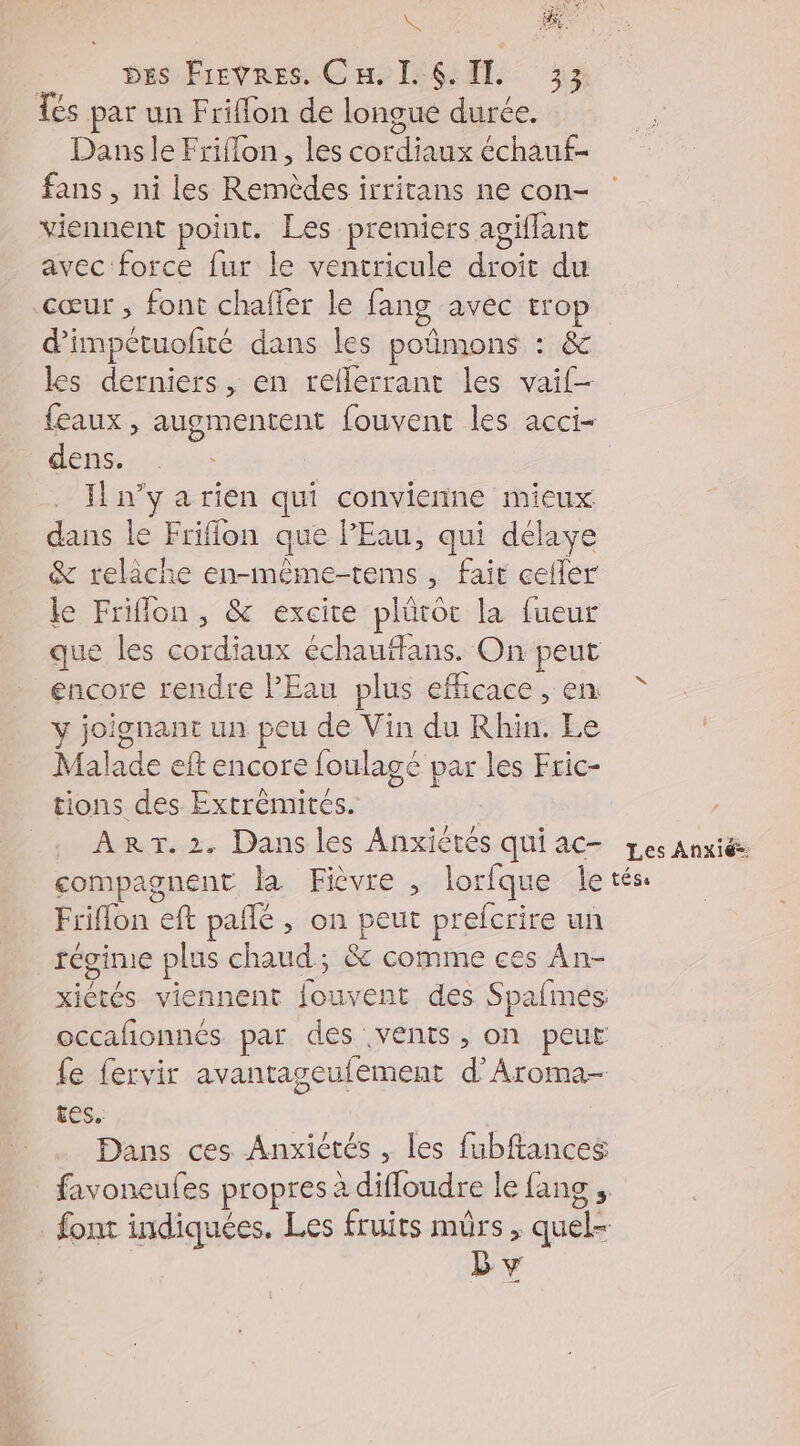 O6 MA PA K Des Frevres. Cu, L'6 IL 33 Tes par un Friflon de longue durée. Dans le Friflon, les cordiaux échauf- fans, ni les Remèdes irritans ne con- viennent point. Les premiers agiffant avec force fur le ventricule droit du cœur ; font chaffer le fang avec trop dimpctuofité dans les poñmons : &amp; les derniers , en reflerrant les vaif- {eaux , augmentent fouvent les acci- dens. Il n’y a rien qui convienne mieux dans le Friflon que PEau, qui délaye &amp; relâche en-même-tems, fait cefler le Friflon, &amp; excite plürot la fueur que les cordiaux échauffans. On peut encore rendre l'Eau plus efficace, en y joignant un peu de Vin du Rhin. Le Malade eft encore foulagé par les Fric- tions des Extrèmités. | , ART. 2. Dans les Anxiètés quiac- Les Anxiëe compagnent la Fièvre , lorfque Îetés. Friflon eft pañlé , on peut prefcrire un régime plus chaud; &amp; comme ces An- xiétés viennent fouvent des Spafmés occafonnés par des vents, on peut fe fervir avantageufement d’Aroma- tes. Dans ces Anxictés , les fubftances favoneufes propres à difloudre le fans , font indiquées. Les fruits mûrs, quel- | D v