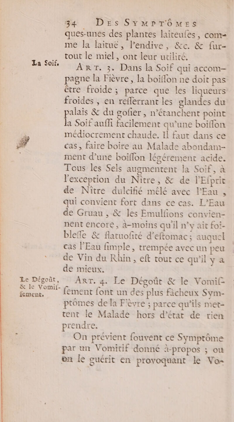 La Soif, 5 u 4 * Le Dégoit, &amp; ke Vomif- fement, 34 Des SymrTômes ques-unes des plantes laireules, com me la laitue, lPendive, &amp;e. &amp; fur- tout le miel, ont leur utilité. ART. 3. Dans la Soif qui accom- pagne la Fièvre, la boiflon ne doit pas être froide ; parce que les liqueurs froides , en reflerrant les glandes du alais &amp; du gofier , n’étanchent point h Soif aufli facilement qu'une boiffon meédiocrement chaude. Il faut dans ce cas, faire boire au Malade abondam- ment d’une boiflon légérement acide. Tous les Sels augmentent la Soif, à l'exception du Nître, &amp; de l'Eiprit de Nître dulcifié mêlé avec l'Eau , qui convient fort dans ce cas. L'Eau de Gruau , &amp; les Emulfons convien- nent encore, à-moins qu'il n’y ait foi- blefe &amp; flaruoñré d’eftomac ; auquel cas l'Eau fimple, trempée avec un peu de Vin du Rhin, eft tout ce qu'il y a de mieux. ART. 4 Le Dégoût &amp; le Vomif- fement font un des plus fàcheux Sym- ptômes de la Fièvre ; parce qu’ils met- tent le Malade hors d'état de rien prendre. On prévient fouvent ce Symprôme par un Vomitif donné à-propos ; ou on le guérit en provoquant le Vo-
