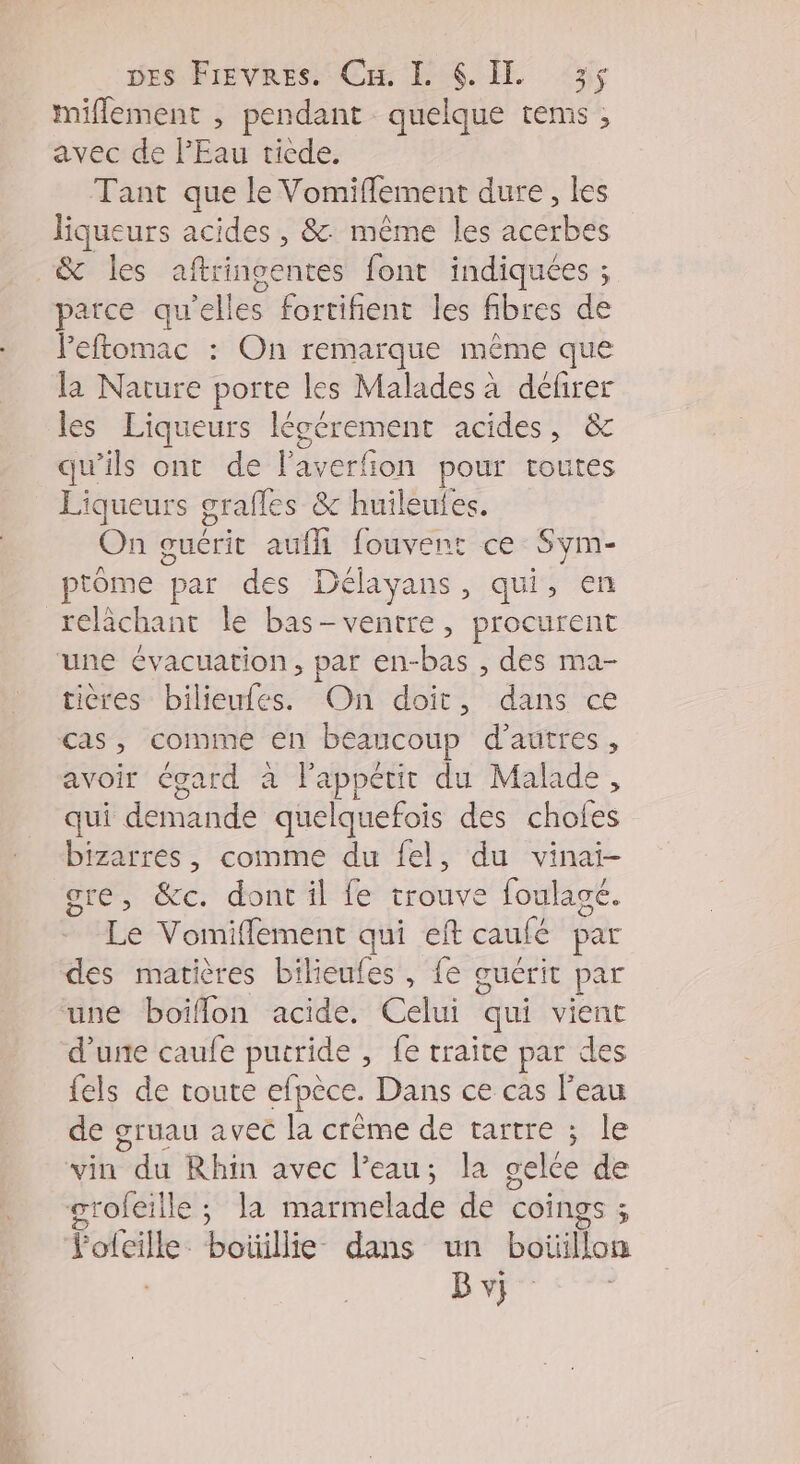wes Fievres. Cu. LL 6. 3; miflement , pendant quelque tems ; avec de l'Eau ticde. Tant que le Vomiflement dure, les liqueurs acides , &amp; même les acerbes &amp; les aftringentes font indiquées ; patce qu'elles fortifient les fibres de leftomac : On remarque même que la Nature porte les Malades à défirer les Liqueurs légérement acides, &amp; qu'ils ont de laverfion pour toutes Liqueurs grafles &amp; huileufes. On guérit aufh fouvent ce Sym- ptôme par des Délayans, qui, en relächant le bas-ventre, procurent une évacuation, par en-bas , des ma- tières bilieufes. On doit, dans ce cas, comme en beaucoup d’autres, avoir égard à l'appétit du Malade, qui demande quelquefois des chofes bizarres, comme du {el, du vinai- ore, &amp;c. dont il fe trouve foulagé. Le Vomiflement qui eft caufé par des matières bilieules , {e ouérit par une boiflon acide. Celui qui vient d'une caufe putride , fe traite par des {els de toute efpèce. Dans ce cas Peau de gruau avec la crême de tartre ; le vin su Rhin avec l’eau; la gelée de grofeille ; la marmelade de Coings ; dédié boüillie- dans un botilfots Bvi