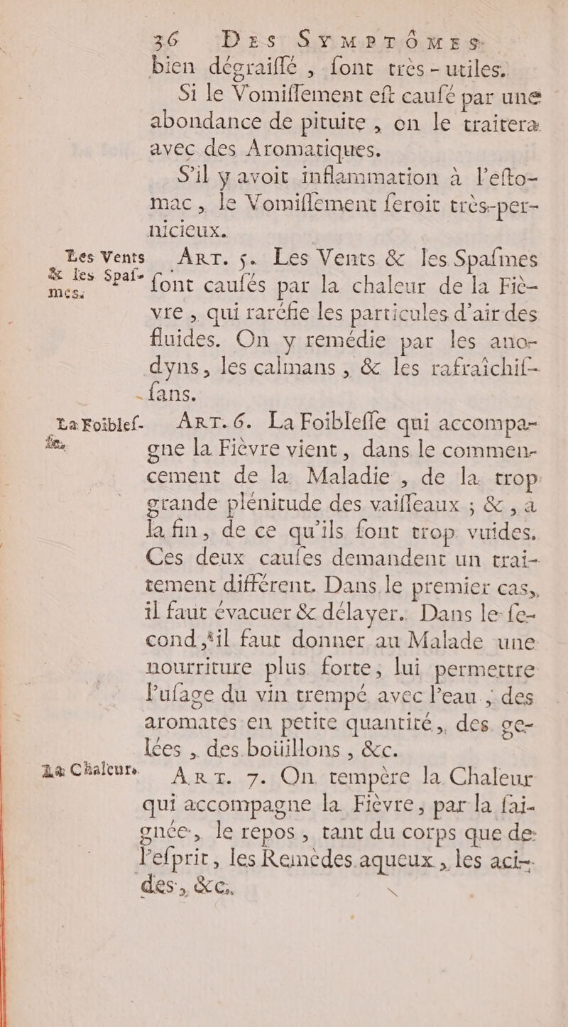 bien dégraiflé , font très - utiles. Si le Vomiflement eft caufé par une abondance de pituite , on le traiteræ avec des Aromatiques. S'il y avoit inflammation à l’efto- mac, le Vomiflement feroit très-per- nicieux. | Les Vents ART. $. Les Vents &amp; les Spafmes Fe Spal- (ont caufés pat la chaleur de la Fiè- vre , qui rarcfe les particules d’airdes fluides. On y remédie par les ano- dyns, les calmans , &amp; les rafraïchif- fans. LaFoiblef. ART.6. La Foiblefle qui accompa- le, gne la Fièvre vient, dans le commen- cement de la Maladie , de la trop grande plénitude des vaifleaux ; &amp;, à la fin, de ce qu'ils font trop. vuides. Ces deux caules demandent un trai- tement différent. Dans. le premier cas, il faut évacuer &amp; délayer.. Dans le fe- cond “il faut donner au Malade une nourriture plus forte, lui permettre lufage du vin trempé avec l'eau ; des aromates en petite quantité, des ge- Les , des boüillons , &amp;c. ACHRUR ART 740 rempêre la Chaleur qui accompagne la Fièvre, par la fai- gnce, le repos , tant du corps que de: l'efprit, les Remedes aqueux , les aci- des, XC:. &amp;