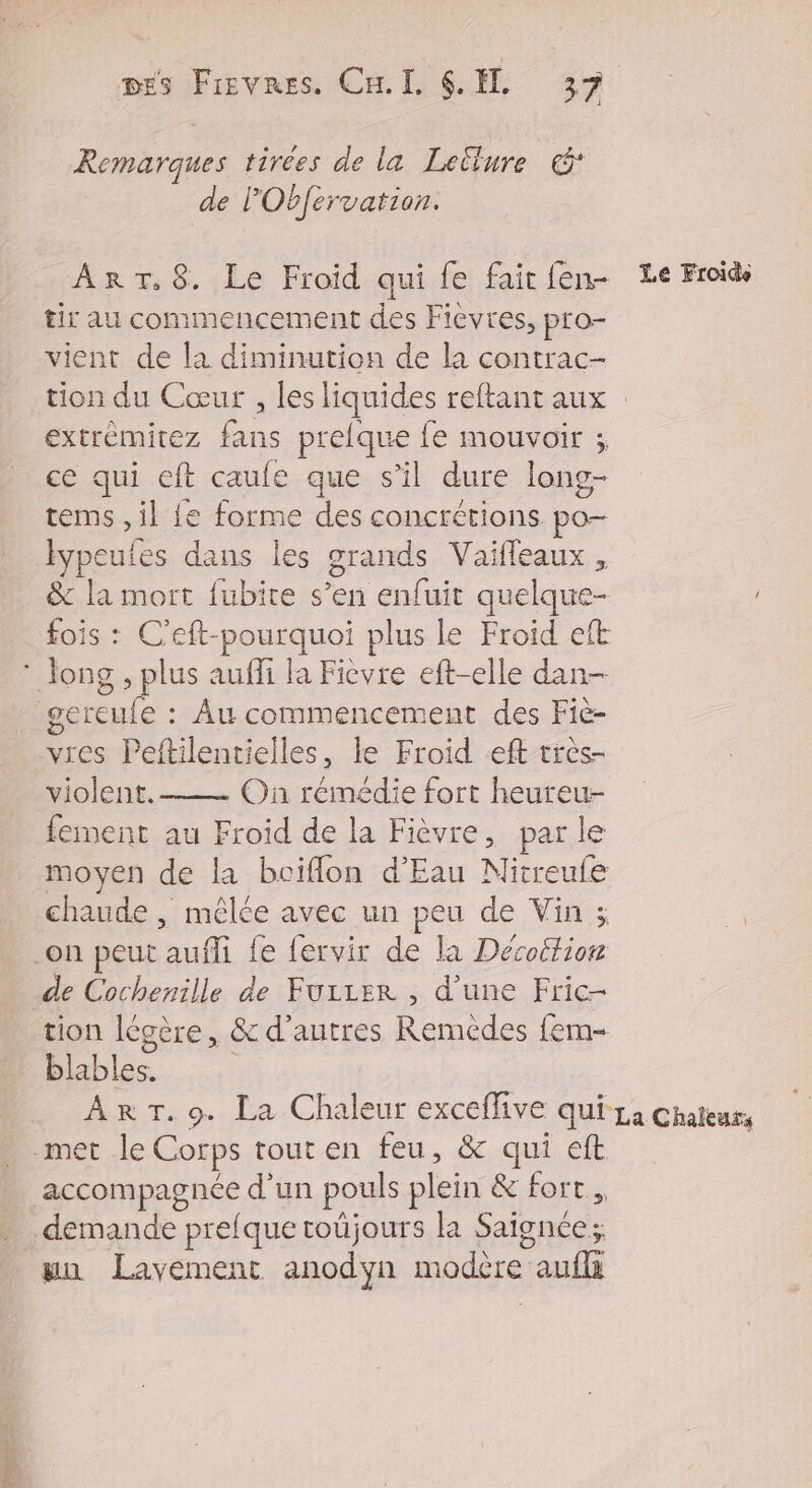 Remarques tirées de la Lellure &amp; de PObfervation. ART.8. Le Froid qui fe fairien- Le Froids tir au commencement des Fièvres, pro- vient de la diminution de la contrac- tion du Cœur , les liquides reftant aux extrèmitez fans prelque fe mouvoir ; ce qui eft caufe que s’il dure long- tems ,il {e forme des concrétions po- ypeufes dans les grands Vaifleaux , &amp; la mort fubite s’en enfuit quelque- fois : C’eft-pourquoi plus le Froid eft * long , plus aufli la Ficvre eft-elle dan- gereule : Âu commencement des Fiè- vres Peftilentielles, le Froid eff très- violent. On rémédie fort heureu- fement au Froid de la Fièvre, parle moyen de la bciflon d'Eau Nitreufe chaude , mêlée avec un peu de Vin 3 a .on peut aufli {e fervir de la Décoltion de Cochenille de FuiLer , d’une Fric- tion légère, &amp; d’autres Remédes fem- blables. | Ar T.9. La Chaleur exceflive qui-1a Chateur, met le Corps tout en feu, &amp; qui eft accompagnée d’un pouls plein &amp; fort, demande prelquetoüjours la Saignce; uu Lavement anodyn modère auf