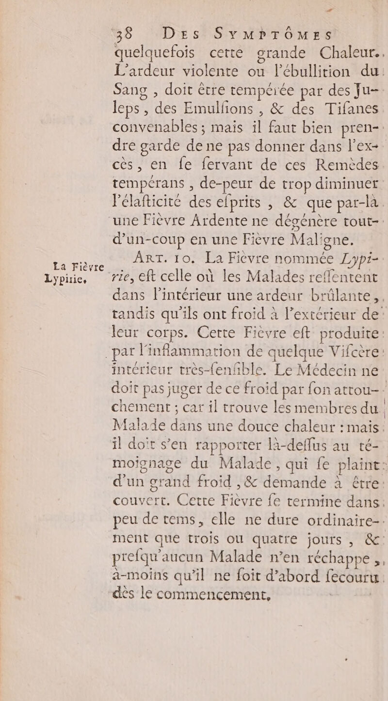 La Fièvre Lypirie, 4 38 Des Symrrômess quelquefois cette grande Chaleur. L’'ardeur violente ou l’ébullition du: Sang , doit être tempérée par des Ju- leps, des Emulfons , &amp; des Tifanes convenables ; mais il faut bien pren- dre garde de ne pas donner dans l’ex- cès, en fe fervant de ces Remèdes tempérans , de-peur de trop diminuer lélafticité des elprits , &amp; que par-la. d'un-coup en une Fièvre Maligne. ART. 10. La Fievre nommée Lypi- dans l’intérieur une ardeur brûlante, tandis qu'ils ont froid à l’extérieur de: leur corps. Certe Fièvre eft produite: ad intérieur très-{enñble. Le Médecin ne doit pas juger de ce froïd par fon attou-- chement ; car il trouve les membres du Malade dans une douce chaleur : mais: il doït s’en rapporter là-deffus au té- moignage du Malade, qui fe plaint: d'un grand froid , &amp; demande à étre: couvert. Cette Fièvre fe termine dans: peu de tems, elle ne dure ordinaire-. ment que trois où quatre jours , &amp;: prefqu'aucun Malade n’en réchappe ,, a-moins qu’il ne foit d’abord fecouru. des le commencement, |