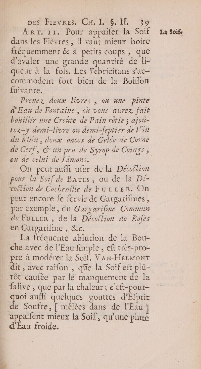 DES ÉTEVRES CE LERSTIL 59 ART. 11. Pour appaïfer la Soif La Soife dans les Fièvres , Il vaut mieux boire fréquemment &amp; à petits coups , que d'avaler une grande quantité de li- queur à la fois. Les Fébricitans s’ac- comimodent fort bien de la Boïllon fuivante. Prenez deux livres , on une pinte d'Ean de Fontaine , où vous aurez fait bouillir une Croñre de Pain rotie ; ajou- tez-y demi-livre on demi-feptier de Vin du Rhin, deux onces de Gelée de Corne de Cerf, © un peu de Syrop de Coings , ou de celui de Limons. | On peut auili ufer de la Décottion pour la Soif de BATes, ou de la Dé- œottion de Cochenille de FurLzer. On peut encore fe fervir de Gargarifmes, par exemple, du Gargarifine Commun de Fuiier , de la Décottion de Rofes en Gargarifme , &amp;c. La fréquente ablution de la Bou- che avec de l'Eau fimple , eft très-pro- pre à modérer la Soif. VAN-HELMONT dit , avec raïfon , qüe la Soif eft plü- tôt caufte par lé manquement de la alive , que par la chaleur; c’eft-pour- quoi aufhi quelques gouttes d’Efprit de Soufre, [ mélées dans de l'Eau ] appailent mieux la Soif, qu'une pinre d Eau froide.