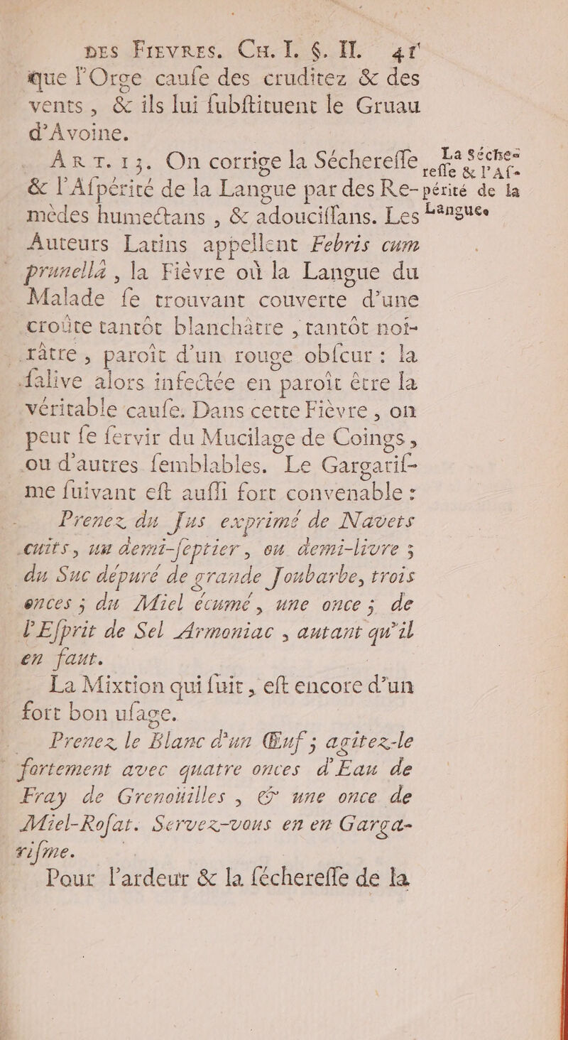 que lOrge caufe des cruditez &amp; des vents, &amp; ils lui fubftituent le Gruau d’Avoine. ART. 13. On corrige la Sécherefle, 4 S$nes &amp; l'Afpérité de la Langue par des Re-périté de la mèdes humectans , &amp; adouciffans. Les Langues Auteurs Latins appellent Febris cum prunellz , la Fièvre où la Langue du Malade fe trouvant couverte d’une croûte tantôt blanchètre , tantôt noi- .râtre » paroiït d’un rouge obfcur : la alive alors infectée en paroit être Ja véritable caufe. Dans certe Fièvre, on peut fe fervir du Mucilage de Coings, ou d'autres femblables. Le Gargarif- _ me fuivant eft aufli fort convenable : Prenez du Jus exprimé de Navets cuits, un deni-feptier, où demi-livre 3 du Suc dépuré de grande Joubarbe, trois ences ; du Micl écumé, une once ; de PEfprit de Sel Armoniac , autant qw’il en faut. La Mixtion qui fuit , eft encore d’un fort bon ufage. … Prenez le Blanc d'un Œuf ; agçitez-le | fortement avec quatre onces d'Eau de Fray de Grenoüilles , © une once de _ Miel-Rofart. Servez-vous en en Garça- rifme. | Pout l’ardeur &amp; la féchereffe de la