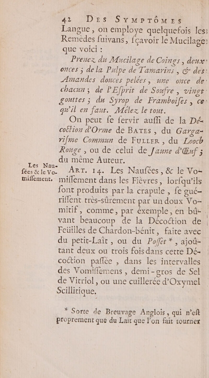 - 42 DES Svmrrômes Langue, on employe quelquefois les: Remedes fuivans, fcavoir le Mucilage: que voici : Prenez du Mhacilage de Coings , deux onces ; de la Pulpe de Tamarins , @: des: Arnandes douces pelées, une once de: qu'il en faut. Mélez le tout. On peur fe fervir aufli de la Dé cottion d'Orme de BATES , du Gargça- rifme Commun de Fuzrer , du Looch Rouge , ou de celui de Jaune d'Œuf ; du même Auteur. AR 14. Les Naufces, &amp; le Voz miflement, miflement dans les Fièvres, lorfqu’ils font produits par la crapule , fe guc— riflent très-sûrement par un doux Vo- vant beaucoup de la Décottion de Feüilles de Chardon-bénit, faite avec du petit-Laït , ou du Pofer*, ajoû- cottion pañlée , dans les intervalles des Vomiffémens , demi-gros de Sel de Vitriol , ou une cuillerée d'Oxymel Scillitique. | * Sorte de Breuvage Anglois, qui n’eft proprement que du Lait que l’on fait tourner