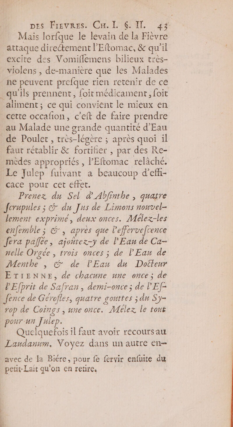 Mais lorfque le levain de la Fièvre attaque directement l'Eftomac, &amp; qu'il excite des Vomiflemens bilieux très- violens , de-manière que les Malades ne peuvent prefque rien retenir de cé qu'ils prennent, foit médicament, foit aliment; ce qui convient le mieux en cette lon: c'eft de faire prendre au Malade une grande quantité d'Eau de Poulet, très-légère ; après quoi il faut rétablir &amp; fortifier , par des Re- médes appropriées , PEftomac relâché. Le Julep fuivant a beaucoup d’eff- cace pour cet effet. Prenez du Sel d_Abfinthe ; quatre Jfcrupules ; du Jus de Limons nonvel- lement exprimé, deux onces. Mélez-les enfemble ; &amp;, apres que leffervefcence fera pallée ; ajoñtez-y de l'Eau de Ca- nelle Orgée , trois onces ; de l'Eau de Menthe , &amp;@ de l'Eau du Docteur ETIENNE, de chacune une once; de l'Efprit de Safi ran , demi-once ; de PEf- _Jence de Gérofles, quatre gouttes ; dn S'y= rop de Coings, une once. Mélez le tout pour un Julep. Quelquefois il faut avoir recoursau Landanum, Voyez dans un autre en- avec de la Biére, pour fe fervir enfuite du petit-Lait qu'on en retire,