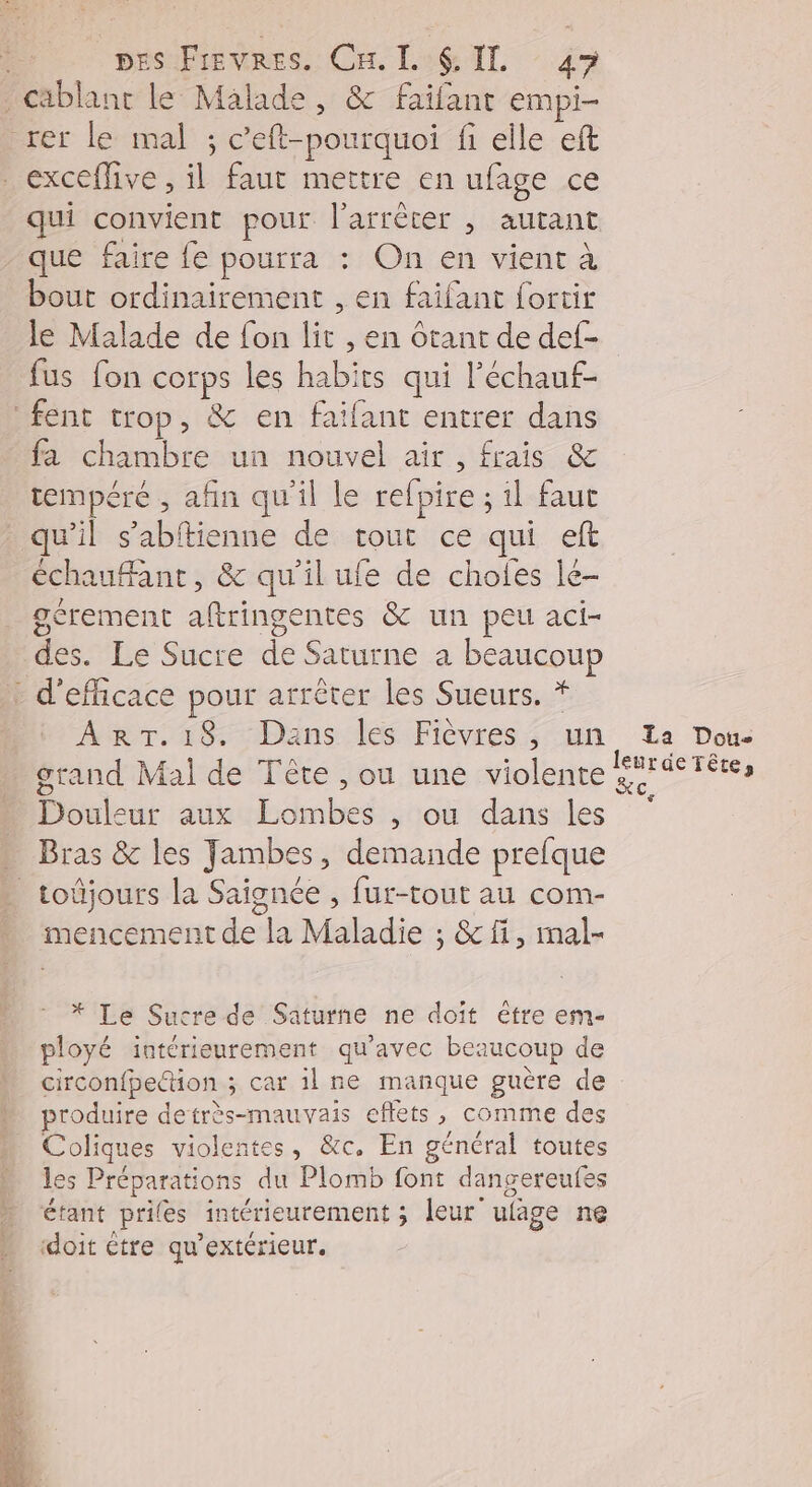 qui convient pour l'arrêter , autant que faire {e pourra : On en vient à bout ordinairement , en faifant fortir le Malade de fon lit , en ôtant de def- fus fon corps les habits qui l’échauf- fa chambre un nouvel air, frais &amp; tempéré , afin qu'il le refpire ; il faut échaufant, &amp; qu'il ufe de choies le- gérement aftringentes &amp; un peu aci- des. Le Sucre de Saturne a beaucou ART.18. Dans les Fièvres, un grand Mal de Tête , ou une violente Douleur aux Lombes , ou dans les toijours la Saignée , fur-tout au com- mencement de la Maladie ; &amp;fi, mal- * Le Sucre de Saturne ne doît ètre em- ployé intérieurement qu'avec beaucoup de circonfpeion ; car il ne manque guère de produire detrès-mauvais effets, comme des Coliques violentes, &amp;c, En général toutes les Préparations du Plomb font dangereufes étant prifes intérieurement ; leur ufage ne ‘doit être qu’extérieur. La Dou- leurde Tête, Xc,