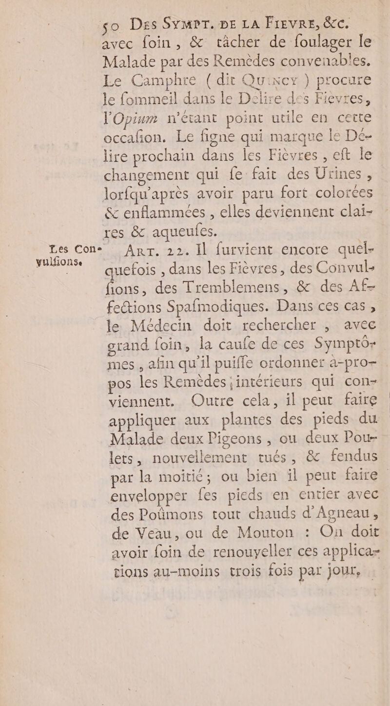 so Des SYMPT. DE LA FIEVRE, &amp;C. avec foin, &amp; tâcher de foulager le Malade par des Remèdes convenables. Le Camphre (dit Quincy ) procure le fommeil dans le Délire des Fievres, l'Opium n'étant point utile en cette occafñon. Le figne qui marque le De- lire prochain dans les Fièvres , eft le changement qui fe fair des Urines, lorfqu'après avoir paru fort colorées &amp; enflammeées , elles déviennent clai- res &amp; aqueufes. Les Cons Arr. 22. Il furvient encore quel- yulfionse : | quefois , dans les Fièvres, des Convul- fions, des Tremblemens, &amp; des Af- fections Spafmodiques. Dans ces cas, le Médecin doit rechercher , avec grand foin, la caufe de ces Syimptô- mes , afin qu'il puiffe ordonner a-pro+ pos les Remèdes ;intérieurs qui con- viennent, Outre cela, il peut faire appliquer aux plantes des pieds du Malade deux Pigeons ;, ou deux Pou- lets, nouvellement tués, &amp; fendus par la moitié; ou bien il peut faire envelopper fes pieds en entier avec des Poûmons tout chauds d'Agneau, de Veau, ou de Mouton : On doit avoir foin de renouyeller ces applica- tions au-moins trois fois par jour,