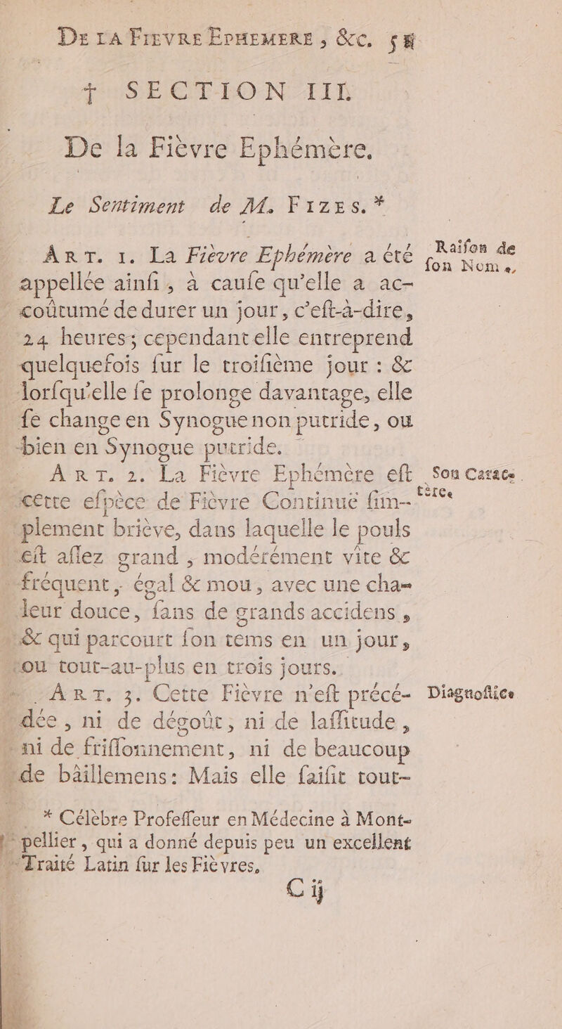 Des LA Frovre ErHEMERE , &e. SE + SECTION IIL De la Fièvre Ephémère. Le Sentiment de M. Frzes, * Raïfon de ÂRT. 1. 12 Fièvre Ephémère a CTÉ ha ve appellée ainfi, à caufe qu’elle a ac- _coûtumeé de durer un jour, c’eft-à-dire, 24 heures; cependantelle entreprend quelquefois fur le troifième jour : & lorfqu'elle fe prolonge davantage, elle fe change en Synogue non putride, où bien en Synogue is triderz à ART, 2. La Fièvre Ephémère eft Son casses cette efpèce de Fièvre Continue fim- _. | plement briève, dans laquelle le pouls cit aflez grand ; modérément vite &c . fréquent, égal & mou, avec une cha= leur douce, fans de grands accidens , ” &c qui parcourt fon tems en un jour, tou tout-au-plus en trois jours. ART, 3. Cette Fièvre n'eft précé- Disgnofice » déc, ni de dégoût, ni de laflitude, ni de one rent, ni de beaucoup de bâillemens: Mais elle faifit tour- * Célèbre Profeffeur en Médecine à Mont- À pellier , qui a donné depuis peu un excellent + Traité Latin fur Les Fièvres, °R Ci