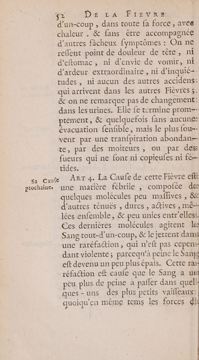 F CEA De car Fire ne d'un-coup , dans toute fa force , aves chaleur . &amp; fans être accompagnée d’autres fâcheux fympiômes : On ne rellent point de douleur de tête, ni d’eftomac, ni d'envie de vomir, ni d'ardeur extraordinaire , ni d’inquié-. tudes, ni aucun des autres accidens: qui arrivent dans les autres Fièvres 3, &amp; on ne remarque pas de changement: dans lesurines. Elle fe termine prom-- ptement, &amp; quelquefois fans aucune: évacuation fenfible, mais le plus fou-- veut par une tranfpiration abondan-- te, par des moiïteurs, ou par dess fueurs qui ne font ni copieufes ni fé tides. ca caute ART 4. La Caufe de cette Fièvre efit prochaine une matière fébrile , compofce dee quelques molécules peu maffives , &amp; d’autres ténuës , dures , actives , mê- lées enfemble, &amp; peu unies entr’elless. Ces dernières molécules agitent le Sang tout-d’un-coup, &amp; lejettent dans une raréfaction, qui n'eft pas cepeni dant violente; parceq’à peine le Sang eft devenu un peu plus épais. Cette ra réfaction eft caufe que le Sang a ui peu plus de peine à pafler dans quell ques-uns des plus petits vailleaux: quoiqu'en même tems les forces di