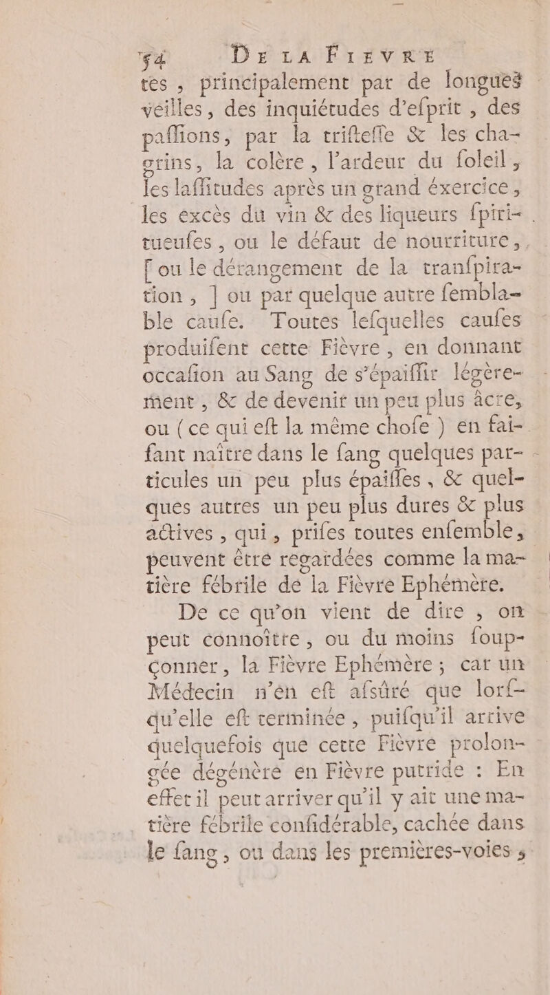 fé DELA FrEvVRE tes , principalement par de longues véilles, des inquiétudes d’efprit , des paflions, par la trifteffe &amp; les cha- otins, la colère, l’ardeur du foleil , les laffitudes après un grand éxercice, tueufes , ou le défaut de nourriture, [ou le dérangement de la tran{pira- tion , | ou par quelque autre fembla- ble caufe. Toutes lefquelles caufes produifent cette Fièvre , en donnant occafñon au Sang de s’épaiflhir légère- ent , &amp; de devenit un peu plus àcre, fant naître dans le fang quelques par- ticules un peu plus épaifles , &amp; quel- ques autres un peu plus dures &amp; plus ll peuvent êtré regardées comme la ma- tière fébrile dé la Fièvre Ephémère. De ce qu’on vient de dire , on peut connoître, ou du moins foup- conner, la Fièvre Ephémère; car un Médecin n'en eft afsüré que lorf- qu’elle eft cerminée, puifqu'il arrive quelquefois que cette Fièvre prolon- gce dégénèré en Fièvre putride : En efferil peutarriver qu'il y ait une Mma- tière fébrile confidérable, cachée dans le fang , ou dans les premières-voies s