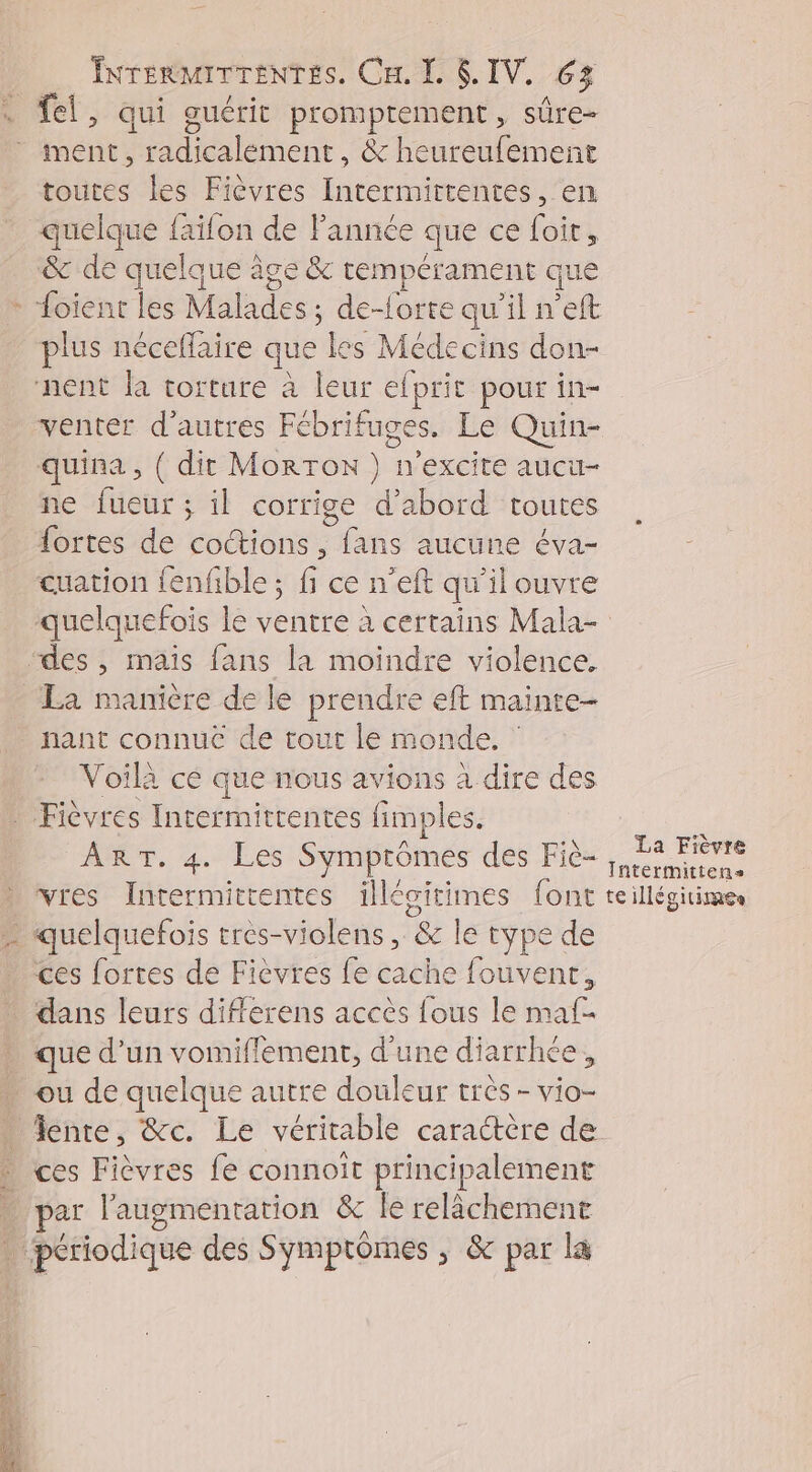 ment, radicalément, &amp; heureufement toutes les Fièvres Intermittentes, en quelque faifon de Fannée que ce foit, &amp; de quelque à âge &amp; tempérament que plus néceflaire que les Médecins don- venter d’autres Fébrifuges. Le Quin- quina, { dit MorrTon } n’excite aucu- ne fueur ; il corrige d’abord toutes fortes de coctions, fans aucune éva- cuation fenfble ; fi ce n’eft qu'il ouvre hant connuc de tout le monde. Voilà cé que nous avions à dire des ART. 4. Les Symptômes des Fic- vres Intermittentes nn font ces fortes de Fièvres fe cache fouvent, que d’un vomiflement, d’une diarrhée, ou de quelque autre douleur très - vio- fente, &amp;c. Le véritable caractère de ar l'augmentation &amp; le relâchement La Fièvre Intermittens te illégitimes