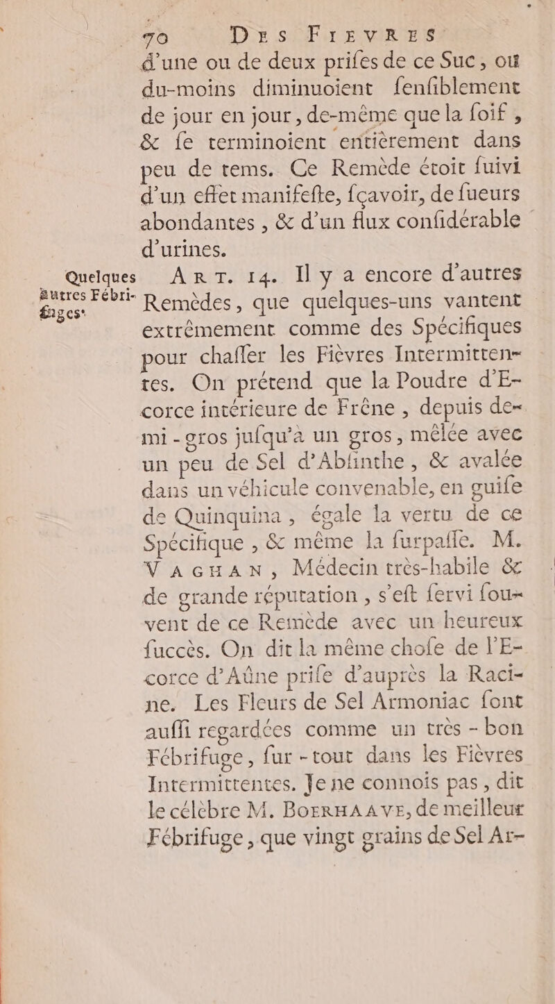 TO DE SFr EvIR ES d’une ou de deux prifes de ce Suc, où du-moins diminuoient fenfiblement de jour en jour , de-même que la foif , &amp; fe terminoient entièrement dans peu de rems. Ce Remède étoit fuivi d'un effet manifefte, fcavoir, de fueurs abondantes , &amp; d’un flux confidérable d’urines. Quelques ARE) I 4. Il » 4 6NCOTE d’autres AC Remèdes, que quelques-uns vantent extrêmement comme des Spécifiques pour chafler les Fièvres Intermitten- tes. On prétend que la Poudre d'E- corce intérieure de Frêne , depuis de- mi - gros jufqu’a un gros, mêlée avec un peu de Sel d’Ablinthe , &amp; avalée dans un véhicule convenable, en guife de Quinquina , égale la vertu de ce Spécitique , $&amp; même la furpañle. M. VaAcuAN, Médecin très-habile &amp; de grande réputation , s'eft fervi fou vent de ce Reinède avec un heureux fuccès. On dit la même chofe de l’E- corce d’Aûne prife d’auprès la Raci- ne. Les Fleurs de Sel Armoniac font aufli regardées comme un très - bon Fébrifuge, fur -tout dans les Fièvres Intermittentes. Je ne connoîs pas , dit le célèbre M. BorrHAAVvE, de meilleur Fébrifuge , que vingt grains de Sel Ar-