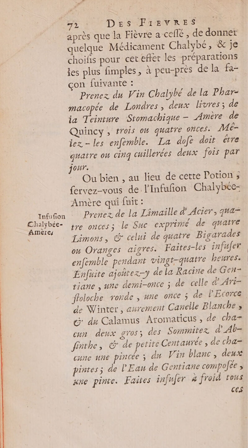 Infufion €Chalybée- Amères F2 TOTDES FirEevRrEes après que la Fièvre a ceflé , de donner quelque Médicament Chalybé, & je choifis pour cet eftet les préparations les plus fimples , à peu-pres de la fa- çon fuivante : Prenez du Vin Chalybé de la Phar- macopée de Londres, deux livres; de ja Teinture Stomachique - Amère de Quincy, trois om quatre OMCEs. Me- lez les enfemble. La dofe doit étre guatre ou cinq cuillerées deux fois par jour. Ou bien , au lieu de cette Potion ; fervez-vous de l’Infufñon Chalybée- Amère qui fuit : Prenez de la Limaille d’ Acier, qua tre onces; le Suc exprimé de quatre Limons, @ celui de quatre Bigarades ou Oranges aigres. Faites-les infufer enfemble pendant vingt-quatre heures. Enfuite ajoñtez-y de la Racine de Gen- riane , une demi-once ; de celle d'Art de Winter, aurement Canelle Blanche, @ du Calamus Aromaticus , de cha- un denx gros; @es Sommitez d’_Ab- fnthe, G de petite Centaurée , de cha- cune une pincée ; du Vin blanc, deux pintes; de l'Eau de Gentiane compolce , ane pinre. Faites infufer à froid tous ces
