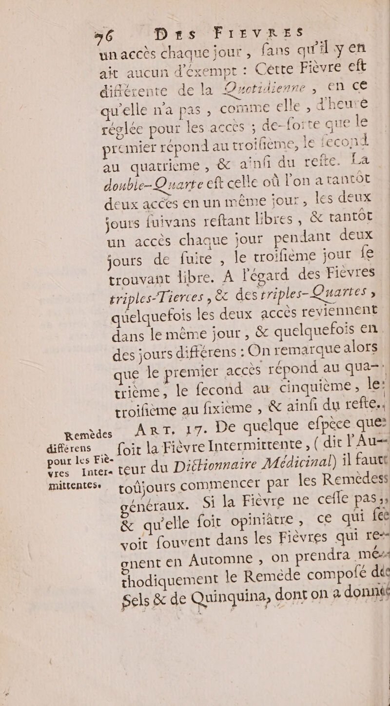 unaceès chaque jour, fans qu'il y en ait aucun d'exempt : Cétte Fièvre eft différente de la Quotidienne , En Ce qu'elle n'a pas , comme elle , dheurè réglée pour les acces ; de forte que le premier répond au troiñième, le {econd au quatrieme , & ainf du refte. La donble-Quarte eft celle où l’on a tantôt deux acces en un même jour ; les deux jours fuivans reftant libres, & tantôt un accès chaque jour pendant deux jours de fuite , le troifième jour fe trouvant libre. À l'égard des Fièvres triples-Tierces se des rriples- Quartes ; quelquefois les deux accès reviennent dans le même jour , &c quelquefois en des jours différens : On remarque alors ue le premier accès répond au qua-, trième, le fecond au cinquième, le: troifième au fixieme , & ainfi du refte.. Rem de UN RE: UE quelque efpèce que: diférens … foir la Fièvre Intermirtente, ( dit l Au pour les Fié- er : ? eût à Ps Inter: teur du DiéHionnaire Médicinal) i fautt mittentese tOÜjours COMIMENCET PAT les Remédess énéraux. Si la Fièvre ne cefle pas :; & qu'elle foit opiniatre, €€ qui fee voit fouvent dans les Fièvres qui re” onent en Automne ; On prendra MÉ4 thodiquement le Reméde compofée dés Sels & de Quinquina, dont on a donné /