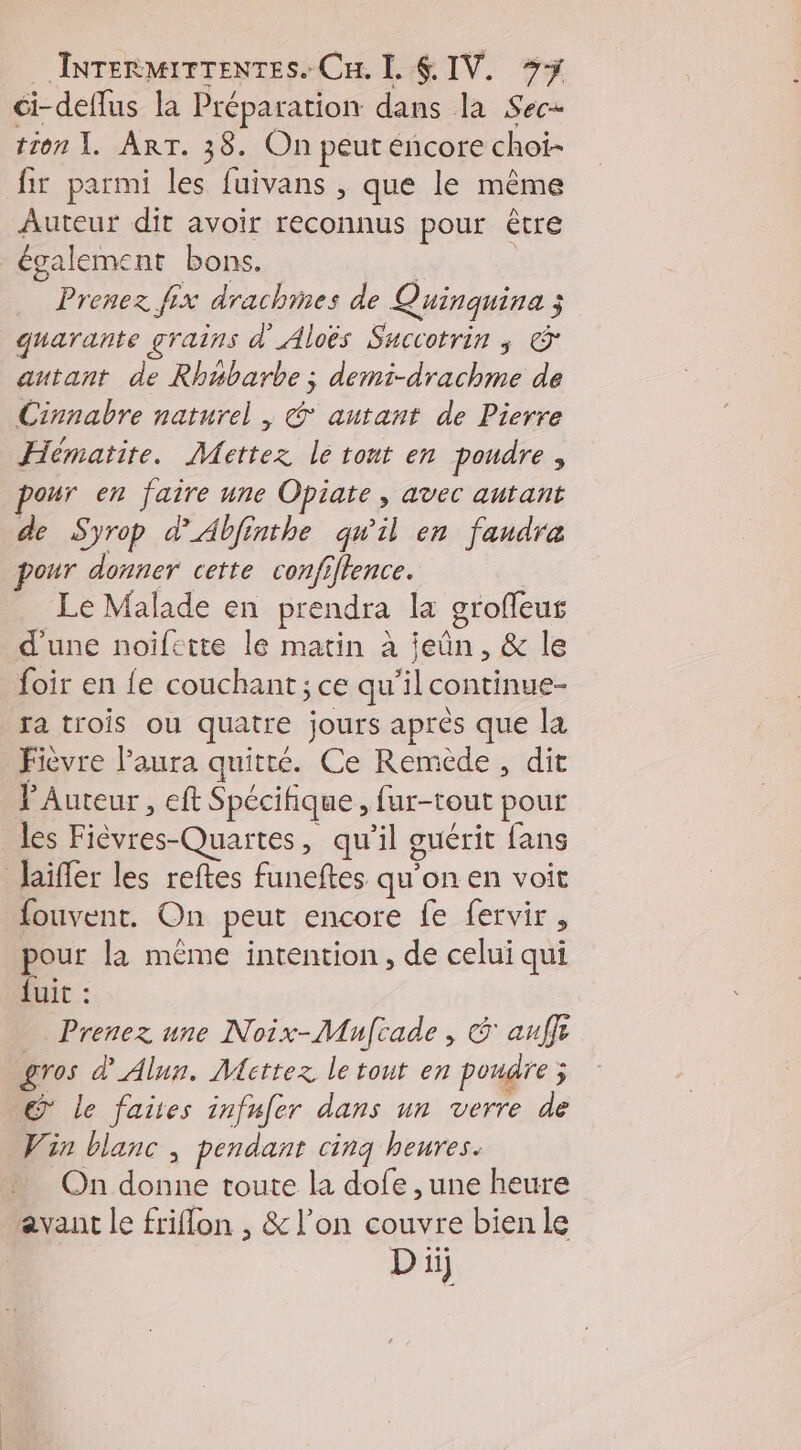 ci-deflus la Préparation dans la Sec- tion I. ART. 38. On peut encore choi- fir parmi les fuivans , que le même Auteur dit avoir reconnus pour être également bons. | Prenez fix drachmes de Quinquina ; quarante grains d'Aloës Succotrin ; & autant de Rhubarbe ; demi-drachme de Cinnabre naturel , & autant de Pierre Hématite. Mettez le tont en poudre , our en faire une Opiate , avec autant de Syrop d'Abfinthe qu'il en faudra pour donner cette confiflence. | Le Malade en prendra la grofeus d'une noifette le matin à ieûn, & le foir en fe couchant; ce qu’il continue- ra trois ou quatre jours après que la Fièvre laura quitté. Ce Remède , dit l'Auteur, eft Spécifique , fur-tout pour les Fièvres-Quartes, qu'il guérit fans haiffer les reftes funeftes qu'on en voit fouvent. On peut encore fe fervir, pour la même intention, de celui qui fuit : Prenez une Noix-Mulcade , G auffr gros d'Alun. Mettez le tout en poudre; © le faites infufer dans un verre de Vin blanc , pendant cinq heures. On donne toute la dofe , une heure avant le friflon , & l’on couvre bien le Di