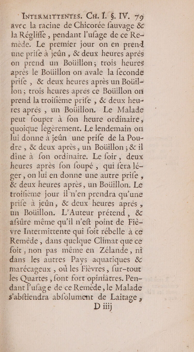 avec la racine de Chicorce fauvage & Ja Réglifle , pendant l’ufage de ce Re- “sde” Le premier jour on en prend une prife à jeûn , & deux heures après on prend un Boüillon; trois heures après le Boüillon on avale la feconde rife , & deux heures après un Boüil- LE. trois heures après ce Boüiillon on prend la troifième prife , & deux heu- res après , un Boüillon. Le Malade peut fouper à fon heure ordinaire, quoique léserement. Le lendemain or lui donne à jeûn une prife de la Pou- dre , & deux après, un Boüillon ; & il | dite à fon ordinaire. Le foir, dus heures après fon foupé , qui fera lé- ser , on lui en donne une autre prife , & dus heures apres, un Boüillon. Le troificme jour iln'en prendra qu’une prie à jeun, & deux heures aprés, an Boüillon. L’Auteur prétend , & afsûre même qu’il n’eft point de Fiè- vre Intermittente qui foit rébelle à ce Remède , dans quelque Climat que ce foit , non pas même en Zélande, ni dans les autres Pays aquatiques & marécageux , où les Fièvres, fur-tout les Quarres , foñé fort opiniâtres. Pen dant l’ufage de ce Reméède , le Malade S'abitiendra ablolument de Laitage ; D: ini}