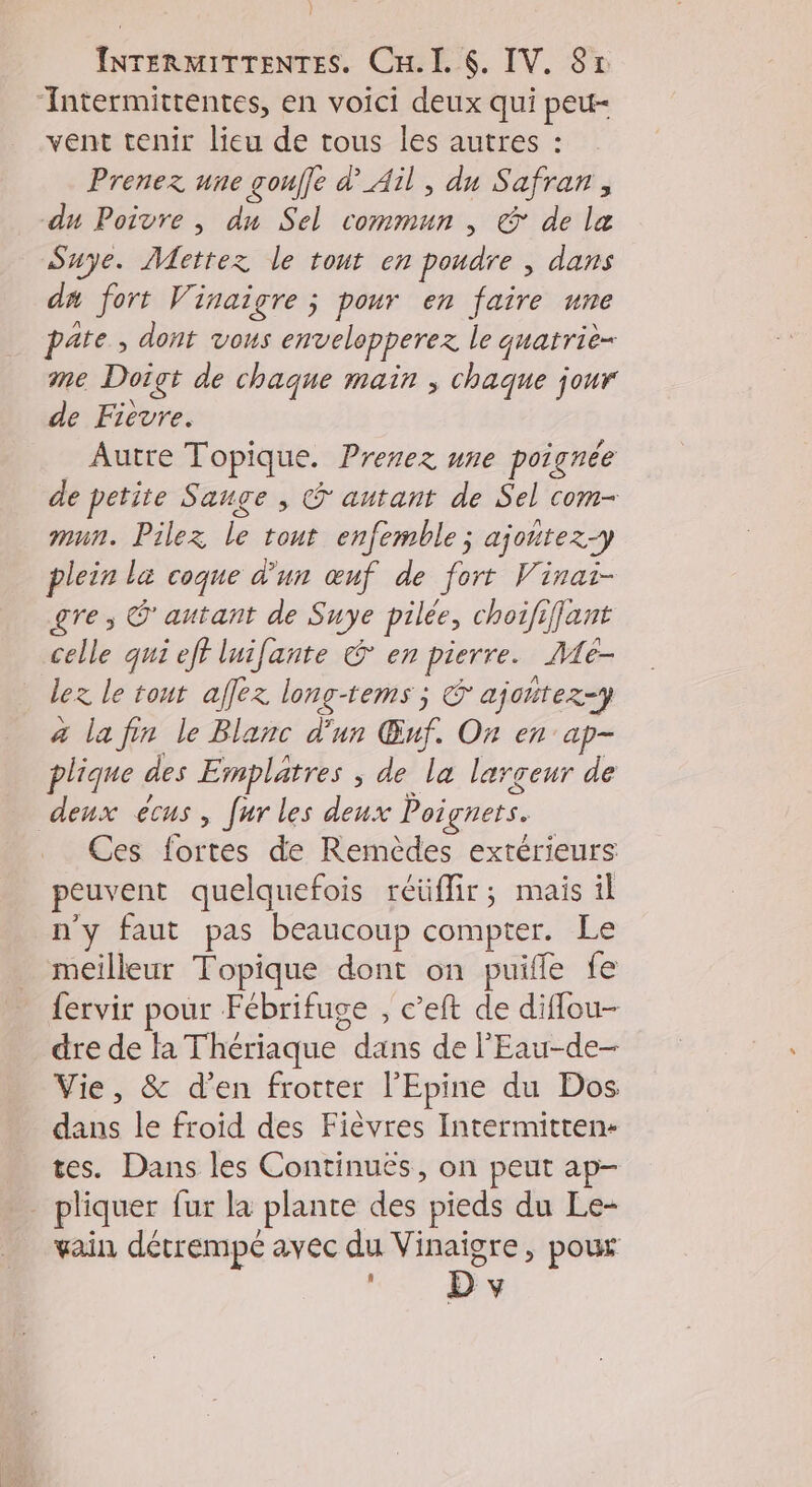 } j INTERMITTENTES. Cu. I. 6. IV. 8x ‘Intermittentes, en voici deux qui peu- vent tenir lieu de tous les autres : Prenez une gouffe d'Ail , du Safran, du Poivre , dn Sel commun, & de læ Suye. Mettez le tout en poudre , dans da fort Vinaigre ; pour en faire une pate , dont vous envelopperez le quatrie- me Doigt de chaque main ; chaque jour de Fievre. Autre Topique. Prenez une poignée de petite Sauge , © autant de Sel com- mun. Pilez le tout enfemble; ajoutez-y plein la coque d'un œuf de fort Vinai- gre ; © autant de Suye pilée, choififjant celle qui eff luifante € en pierre. Me- lez le tout affez long-tems ; € ajoñtez-y a la fin le Blanc d'un Œuf. On en ap- plique des Emplatres ; de la largeur de deux ecus, fur les deux Poignets. Ces fortes de Remèdes extérieurs peuvent quelquefois réüffir; mais il n'y faut pas beaucoup compter. Le meilleur Topique dont on puifle fe {ervir pour Fébrifuge , c’eft de diffou- dre de la Thériaque dans de l'Eau-de- Vie, & d'en frotter l'Epine du Dos dans le froid des Fièvres Intermitten- tes. Dans les Continués, on peut ap- - pliquer fur la plante des pieds du Le- vain détrempe avec du Vinaigre, poux