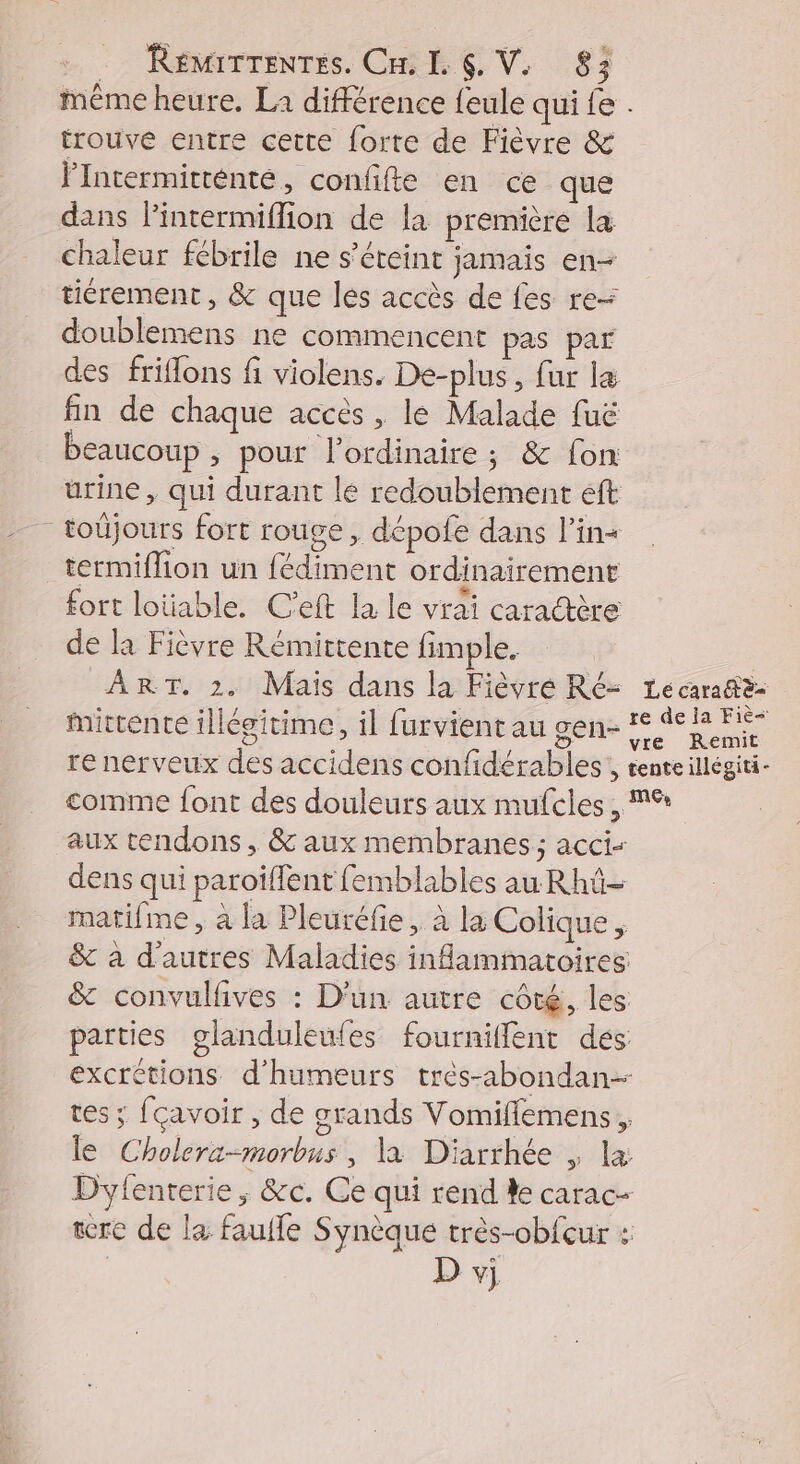 même heure. La différence feule qui fe . trouve entre cette forte de Fièvre & FIntermitténté, confifte en ce que dans lintermiflion de la première la chaleur fébrile ne s'éteint jamais en- tiérement, & que les accès de fes re- doublemens ne commencent pas par des friflons fi violens. De-plus, fur l& fin de chaque accès , le Malade fuë beaucoup ; pour lordinaire ; & fon urine, qui durant le redoublement eft _ toûjours fort rouge, dépofe dans l’in« termiflion un fédiment ordinairement fort loüable. C'eft la le vrai caractère de la Fièvre Rémittente fimple. ART. 2. Mais dans la Fièvre Ré- 1ecaratè- mirrente illégitime, il furvient au gen- % AR ai re nerveux des accidens confidérables , tente illégiti- comme font des douleurs aux mufeles , MS aux tendons, & aux membranes; acci- dens qui paroiïffent femblables au Rhü- matifme, à la Pleuréfie, à la Colique & à d'autres Maladies inflammatoires: & convulfives : D'un autre côté, les parties glanduleufes fourniffent dés excrétions d'humeurs trés-abondan- tes ; fçavoir , de grands Vomifflemens , le Cholera-morbus , là Diarrhée , la Dyfenterie , &c. Ce qui rend ke carac- tere de la faufle Synèque très-obfcur : D vj