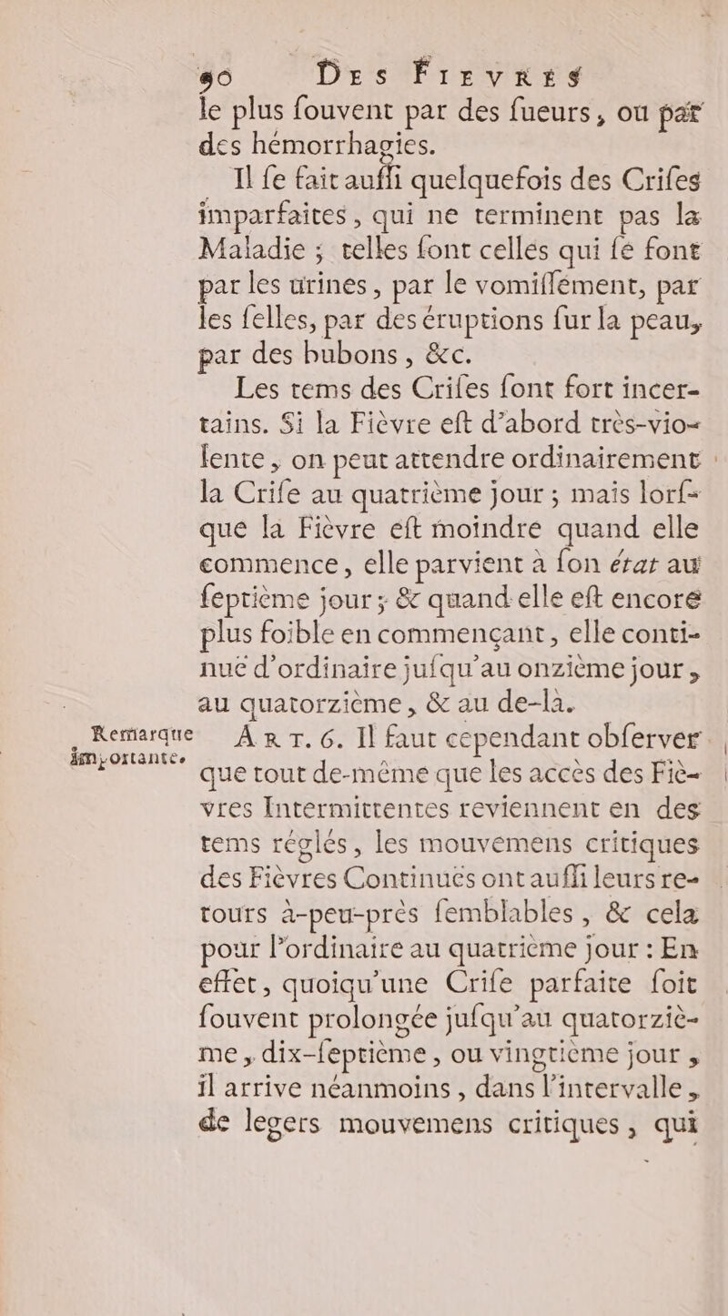 le plus fouvent par des fueurs, où par des hémorrhagies. _ Ilfe fait auffi quelquefois des Crifes imparfaites, qui ne terminent pas la Maladie ; telles font celles qui fé font par les urines, par le vomifflément, par les felles, par des éruptions fur la peau, par des bubons , &amp;c. Les rems des Crifes font fort incer- tains. Si la Fièvre eft d’abord très-vio= fente ; on peut attendre ordinairement : la Crife au quatrième jour ; mais lorf- que la Fièvre eft moindre quand elle commence, elle parvient à fon érar au feprième jour ; &amp; quand'elle eft encore plus foible en commençant, elle conti- nue d'ordinaire jufqu'au onzième jour , au quatorzième , &amp; au de-la. , Remarque ART. 6. Il faut cependant obferver jmyortantee ce | à cn que tout de-même que les acces des Fiè— vres Intermittentes reviennent en des tems réglés, les mouvemens critiques des Fièvres Continues ont auffi leurs re- tours à-peu-près femblables, &amp; cela pour Pordinaire au quatrième jour : En effet, quoiqu'une Crife parfaite foit fouvent prolongée jufqu’au quatorziè- me , dix-feptième , ou vingtième jour , il arrive néanmoins , dans l'intervalle de legers mouvemens critiques, qui