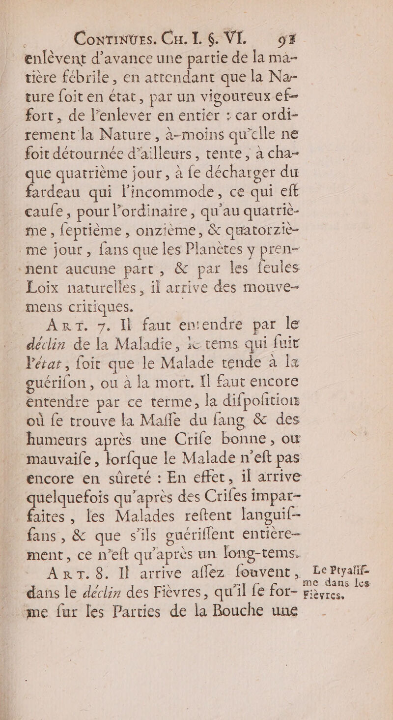 .. Contes. CH LS. VL 9% enlèvent d'avance une partie de la ma- tière fébrile, en attendant que la Na- ture foit en état, par un vigoureux ef fort, de l'enlever en entier : car ordi- rement la Nature, à-moins qu'elle ne foit détournée d’ailleurs, tente ; à cha- que quatrième jour, à fe décharger du fardeau qui l’incommode, ce qui eft caufe , pour l’ordinaire, qu'au quatriè- me , feptième, onzième, & quatorzie- me jour , fans que les Planètes y pren- ‘nent aucune part, & par les feulés Loix naturelles, il arrive des mouve- mens critiques. PART. 7. Il fant'enendre par le déclin de la Maladie, :e tems qui fuit Pétat, foir que le Malade rende à la guérifon, ou à la mort. Il faut encore entendre par ce terme, la difpolition où fe trouve la Mañle du fang & des humeurs après une Crife bonne, ow mauvaile , lorfque le Malade n'eft pas encore en sûreté : En effet, il arrive quelquefois qu'après des Crifes impar- faites , les Malades reftent languif- fans , & que s'ils guériflent entière- ment, ce n’eft qu'après un long-tems. ART. 8. Il arrive aflez fouvent, dans le déclin des Fièvres, qu’il fe for- me fur les Parties de la Bouche une Le Ptyalif- me dans les Fièvres.