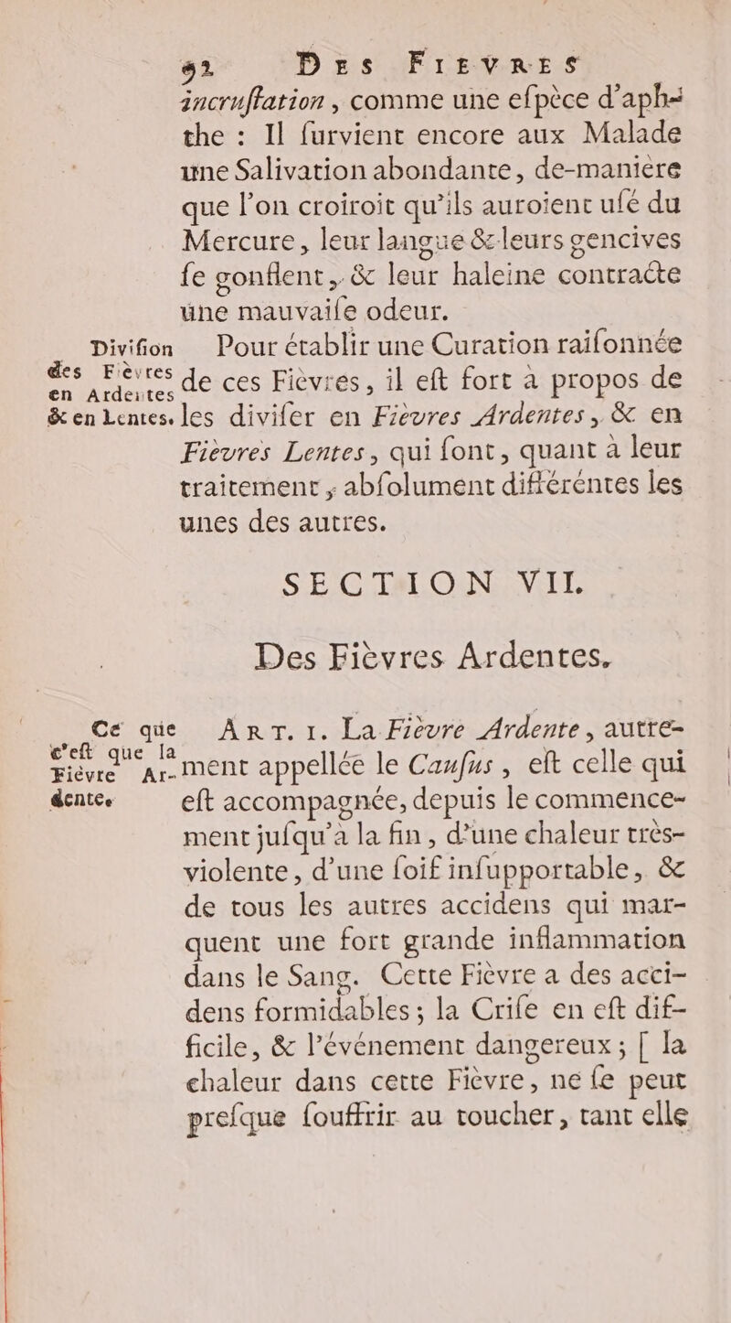 Fièvre dentee Ar- #2 Des FrEevRES incruffation , comme une efpèce d’aph« the : Il furvient encore aux Malade une Salivation abondante, de-maniere que l’on croiroit qu’ils auroiïent ufé du Mercure, leur langue &amp; leurs gencives fe gonflent, &amp; leur haleine contracte une mauvaile odeur. Pour établir une Curation raifonnée de ces Fièvres, il eft fort à propos de Fievres Lentes, qui font, quant à leur traitement ; abfolument différentes les unes des autres. SECTIHON VIL Des Fièvres Ardentes. ART.I1. La Fièvre Ardente, autre- ment appellée le Caufus , et celle qui eft accompagnée, depuis le commence- ment jufqu’a la fin, d’une chaleur très- violente, d’une foif infupportable, &amp; de tous les autres accidens qui mar- quent une fort grande inflammation dans le Sang. Cette Fièvre a des acci- dens formidables ; la Crife en eft dif- ficile, &amp; l'événement dangereux; [ la chaleur dans cette Fièvre, ne fe peut prefque {ouffrir au toucher, tant elle
