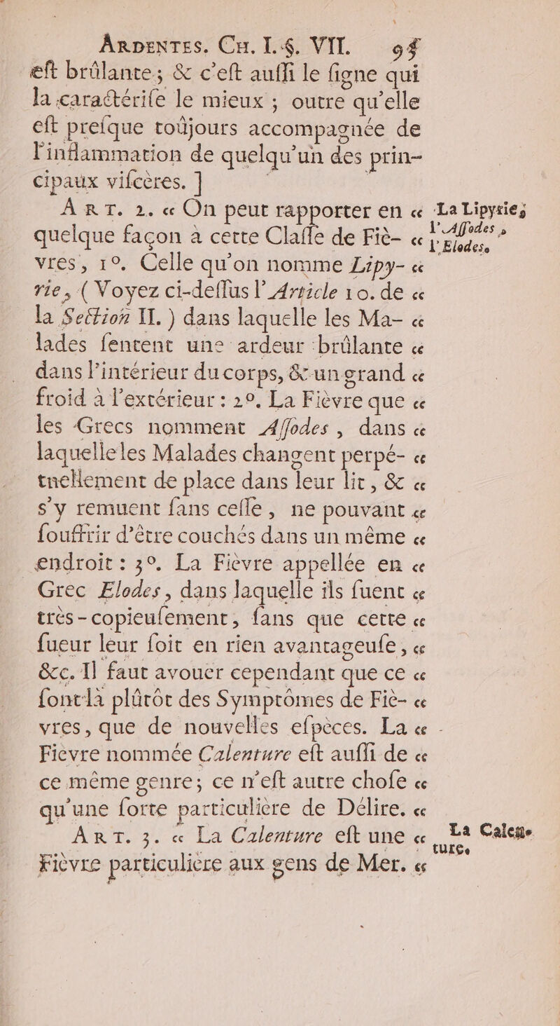 ARDENTES. CH. LA. VIT. of eft brûlante; &amp; c'eft auffi le figne qui la caractérile le mieux ; outre qu’elle eft prefque toüjours accompagnée de l'indammation de quelqu'un des prin- cipaux vifcères. ] | AR T. 2, cc On peut Tappofrtéer En ce quelque façon à certe Clafe de Fiè- vres, 1°. Celle qu'on nomme Zipy- « rie, ( Voyez ci-deflus l_Article 10. de « la Seétion IL. ) dans laquelle les Ma- « lades fentent un: ardeur brûlante « dans l’intérieur du corps, &amp; un grand « froid à l'extérieur : 20, La Fièvre que ee les Grecs nomment Afodes, dans « laquelle les Malades changent perpé- « tellement de place dans leur lit, &amp; « s'y remuent fans cefle, ne pouvant « fouffrir d’être couchés dans un même « endroit : 3°, La Fièvre appellée en « Grec Elodes, dans laquelle ils fuent « très-copieufement, fans que certe « fueur leur foit en rien avantageule, « &amp;c. Il faut avouer cependant que ce « fontlà plürôct des Symprômes de Fiè- Fievre nommée Czalenture eft auffi de « ce même genre; ce n'eft autre chofe « qu'une forte particulicre de Délire. « ART. 3. « La Calenture eft une « Ficvre particuliere aux gens de Mer. cs La Caleñe