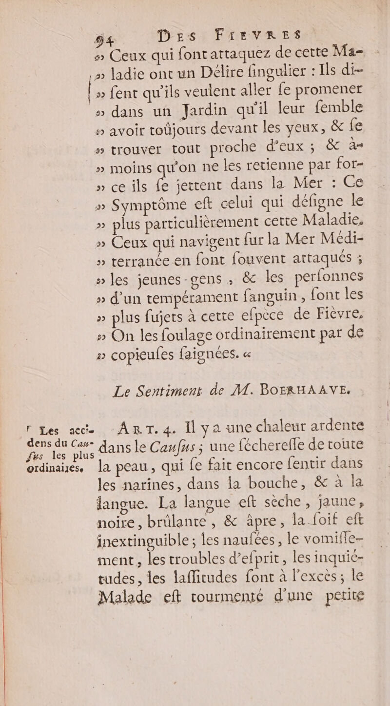 54 DErs FirvRres 5 Ceux qui font attaquez de cette Ma- » ladie ont un Délire fingulier : Ils di- » fent qu'ils veulent aller fe promener > dans un Jardin qu'il leur femble 5 avoir roûjours devant les yeux, &amp; fe » trouver tout proche d'eux ; &amp; A » moins qu'on ne les retienne par for- » ce ils fe jettent dans la Mer : Ge » Symptôme eft celui qui défigne le » plus particulièrement cette Maladie. » Ceux qui navigent fur la Mer Médi- » terrance en font fouvent attaqués ; » les jeunes-gens , &amp; les perfonnes » d’un tempérament fanguin , {ont les » plus fujets à cette efpece de Fièvre. » On les foulage ordinairement par de » copieules faignées. « Le Sentiment de M. BOFRHAAVE, F Les acte ART. 4. Il ya une chaleur ardente Es TE dans le Caufus ; une fécherefle de route ordinaies, la peau, qui fe fait encore fentir dans les narines, dans la bouche, &amp; à la langue. La langue eft sèche, jaune, noire, brûlante , &amp; âpre, la.foif eft inextinguible ; les naufées , le vomifle- ment, les troubles d’efprit, les inquic- tudes, les lafirudes font à l'exces; le Malade eft tourmenté d'une petitg