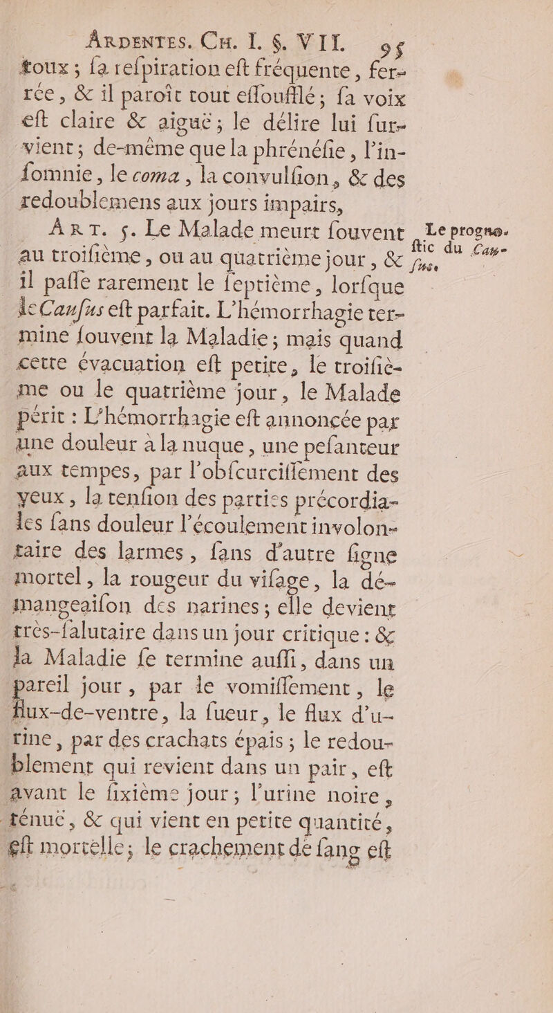 toux ; {a refpiration eft fréquente, fer- rce, &amp; il paroît tout efloufflé; fa voix eft claire &amp; aigue; le délire lui fur- vient; de-même que la phrénéfie, l’in- fomnie, le coma, la convulfion, &amp; des redoublemens aux jours impairs, ._ ART. $. Le Malade meurt fouvent 7 progno. au troifième , ou au quatrième jour , &amp; js. La _ il paffe rarement le feptième, lorfque ÀeCaufus eft parfait. L'hémorrhagie ter- mine fouvent la Maladie ; mais quand cette évacuation eft petite, le troifie- me ou le quatrième jour, le Malade périt : L'hémorrhagie eft annoncée par ane douleur à la nuque, une pefanteur aux tempes, par l’obfcurciflement des yeux , la tenfon des parties précordia- les fans douleur l'écoulement involon- taire des larmes, fans d'autre figne mortel, la rougeur du vifage, la dé- mangeailon des narines; elle deviens trés-falutaire dans un jour critique : &amp; la Maladie fe termine aufli, dans un pareil jour , par le vomiflement, le | FRE la fueur, le flux d’u- tine, par des crachats épais ; le redou- blement qui revient dans un pair, eft avant le fixièeme jour ; l'urine noire, tenue, &amp; qui vient en petite quantité, £ft mortelle; le crachement de fang ef